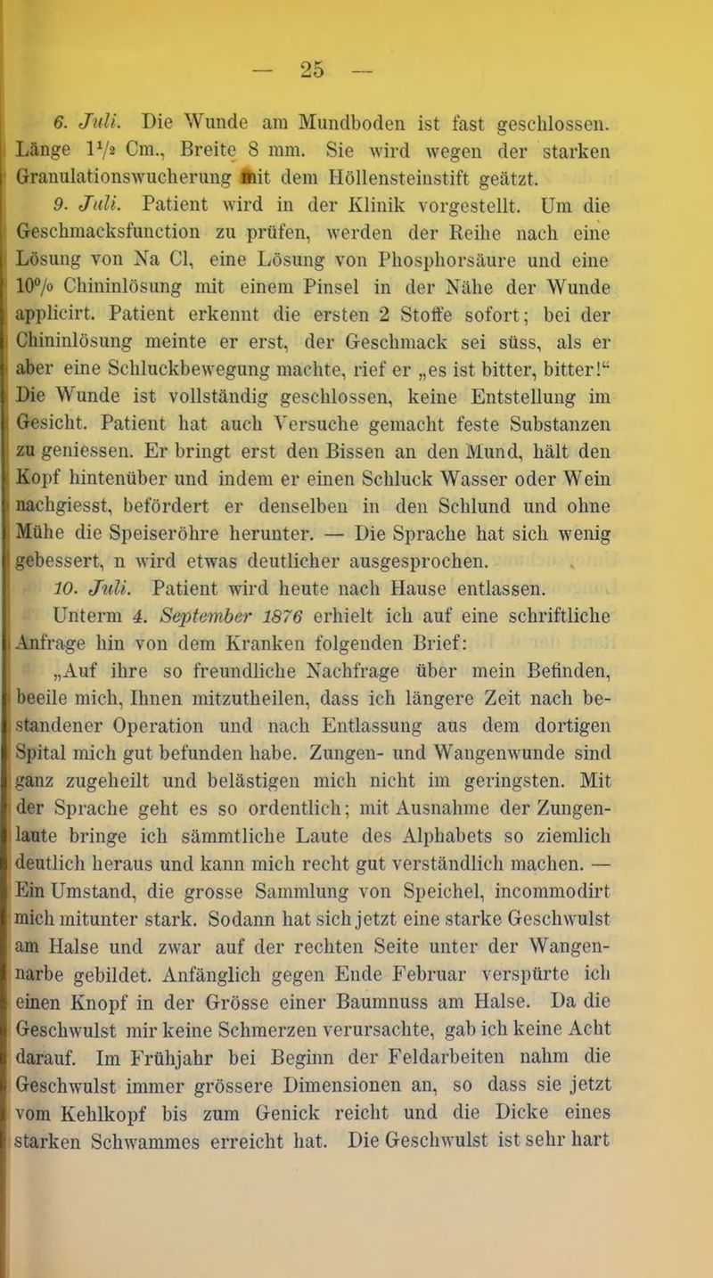 6. Juli. Die Wunde am Mundboden ist fast geschlossen. Länge l1/* Cm., Breite 8 mm. Sie wird wegen der starken Granulationswucherung mit dem Höllensteinstift geätzt. 9. Juli. Patient wird in der Klinik vorgestellt. Um die Geschmacksfunction zu prüfen, werden der Reihe nach eine Lösung von Na CI, eine Lösung von Phosphorsäure und eine 10°/° Chininlösung mit einem Pinsel in der Nähe der Wunde applicirt. Patient erkennt die ersten 2 Stoffe sofort; bei der i Chininlösung meinte er erst, der Geschmack sei süss, als er * aber eine Schluckbewegung machte, rief er „es ist bitter, bitter!“ Die Wunde ist vollständig geschlossen, keine Entstellung im ' Gesicht. Patient hat auch Versuche gemacht feste Substanzen zu gemessen. Er bringt erst den Bissen an den Mund, hält den Kopf hintenüber und indem er einen Schluck Wasser oder Wein i nachgiesst, befördert er denselben in den Schlund und ohne ; Mühe die Speiseröhre herunter. — Die Sprache hat sich wenig gebessert, n wird etwas deutlicher ausgesprochen. 10. Juli. Patient wird heute nach Hause entlassen. Unterm 4. September 1876 erhielt ich auf eine schriftliche l Anfrage hin von dem Kranken folgenden Brief: „Auf ihre so freundliche Nachfrage über mein Betinden, I beeile mich, Ihnen mitzutheilen, dass ich längere Zeit nach be- standener Operation und nach Entlassung aus dem dortigen Spital mich gut befunden habe. Zungen- und Wangenwunde sind iganz zugeheilt und belästigen mich nicht im geringsten. Mit der Sprache geht es so ordentlich; mit Ausnahme der Zungen- laute bringe ich sämmtliche Laute des Alphabets so ziemlich deutlich heraus und kann mich recht gut verständlich machen. — Ein Umstand, die grosse Sammlung von Speichel, incommodirt mich mitunter stark. Sodann hat sich jetzt eine starke Geschwulst am Halse und zwar auf der rechten Seite unter der Wangen- narbe gebildet. Anfänglich gegen Ende Februar verspürte ich einen Knopf in der Grösse einer Baumnuss am Halse. Da die Geschwulst mir keine Schmerzen verursachte, gab ich keine Acht darauf. Im Frühjahr bei Beginn der Feldarbeiten nahm die Geschwulst immer grössere Dimensionen an, so dass sie jetzt vom Kehlkopf bis zum Genick reicht und die Dicke eines starken Schwammes erreicht hat. Die Geschwulst ist sehr hart