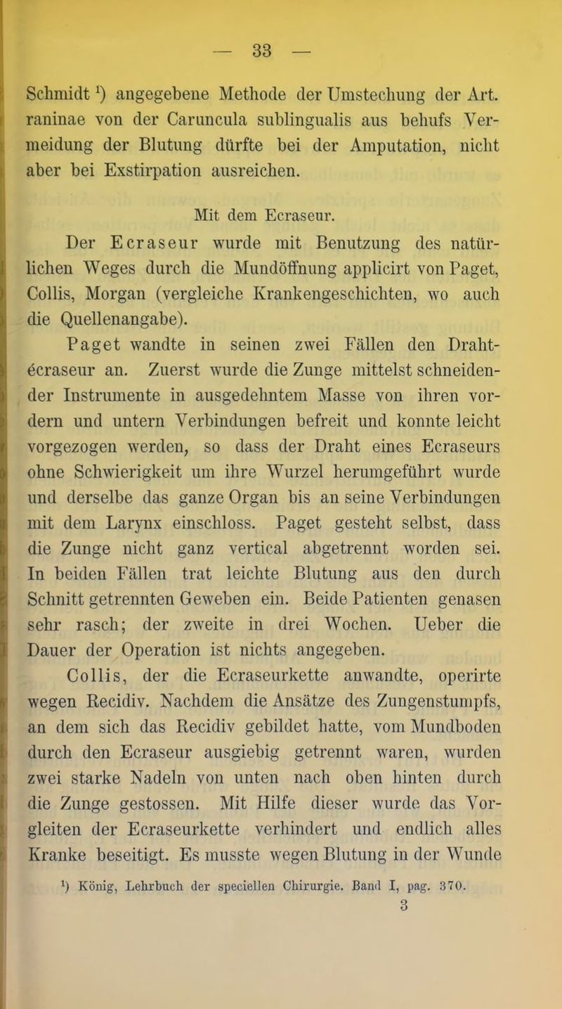 Schmidt *) angegebene Methode der Umstechung der Art. raninae von der Caruncula sublingualis aus behufs Ver- meidung der Blutung dürfte bei der Amputation, nicht aber bei Exstirpation ausreichen. Mit dem Ecraseur. Der Ecraseur wurde mit Benutzung des natür- lichen Weges durch die Mundöffnung applicirt von Paget, Collis, Morgan (vergleiche Krankengeschichten, wo auch die Quellenangabe). Paget wandte in seinen zwei Fällen den Draht- ecraseur an. Zuerst wurde die Zunge mittelst schneiden- der Instrumente in ausgedehntem Masse von ihren vor- dem und untern Verbindungen befreit und konnte leicht vorgezogen werden, so dass der Draht eines Ecraseurs ohne Schwierigkeit um ihre Wurzel herumgeführt wurde und derselbe das ganze Organ bis an seine Verbindungen mit dem Larynx einschloss. Paget gesteht selbst, dass die Zunge nicht ganz vertical abgetrennt worden sei. In beiden Fällen trat leichte Blutung aus den durch Schnitt getrennten Geweben ein. Beide Patienten genasen sehr rasch; der zweite in drei Wochen. Ueber die Dauer der Operation ist nichts angegeben. Collis, der die Ecraseurkette anwandte, operirte wegen Recidiv. Nachdem die Ansätze des Zungenstumpfs, an dem sich das Recidiv gebildet hatte, vom Mundboden durch den Ecraseur ausgiebig getrennt waren, wurden zwei starke Nadeln von unten nach oben hinten durch die Zunge gestossen. Mit Hilfe dieser wurde das Vor- gleiten der Ecraseurkette verhindert und endlich alles Kranke beseitigt. Es musste wegen Blutung in der Wunde Ü König, Lehrbuch der speciellen Chirurgie. Band I, pag. 370. 3