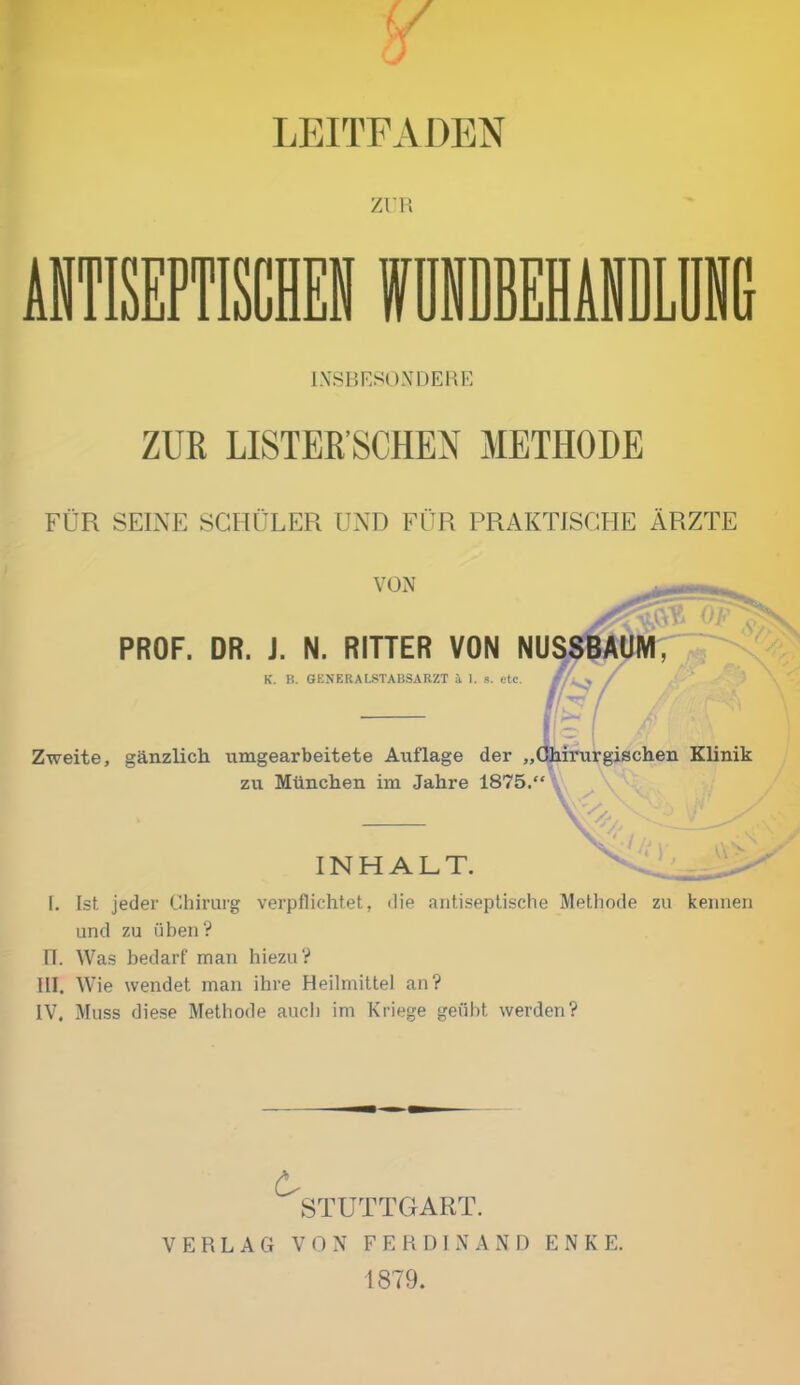 LEITFADEN ZUR INSBESONDERE ZUR LISTER’SCHEN METHODE FÜR SEINE SCHÜLER UND FÜR PRAKTISCHE ÄRZTE VON PROF. DR. J. N. RITTER VON NUSSBAUM SS* K. B. GENERALSTABSARZT A 1. s. etc. //**/ Zweite, gänzlich umgearbeitete Auflage der „Chirurgischen Klinik zu München im Jahre 1875.“ W INHALT. [. Ist jeder Chirurg verpflichtet, die antiseptische Methode zu kennen und zu üben? II. Was bedarf man hiezu? III. Wie wendet man ihre Heilmittel an? IV. Muss diese Methode auch im Kriege geübt werden? STUTTGART. VERLAG VON FERDINAND ENKE. 1879.