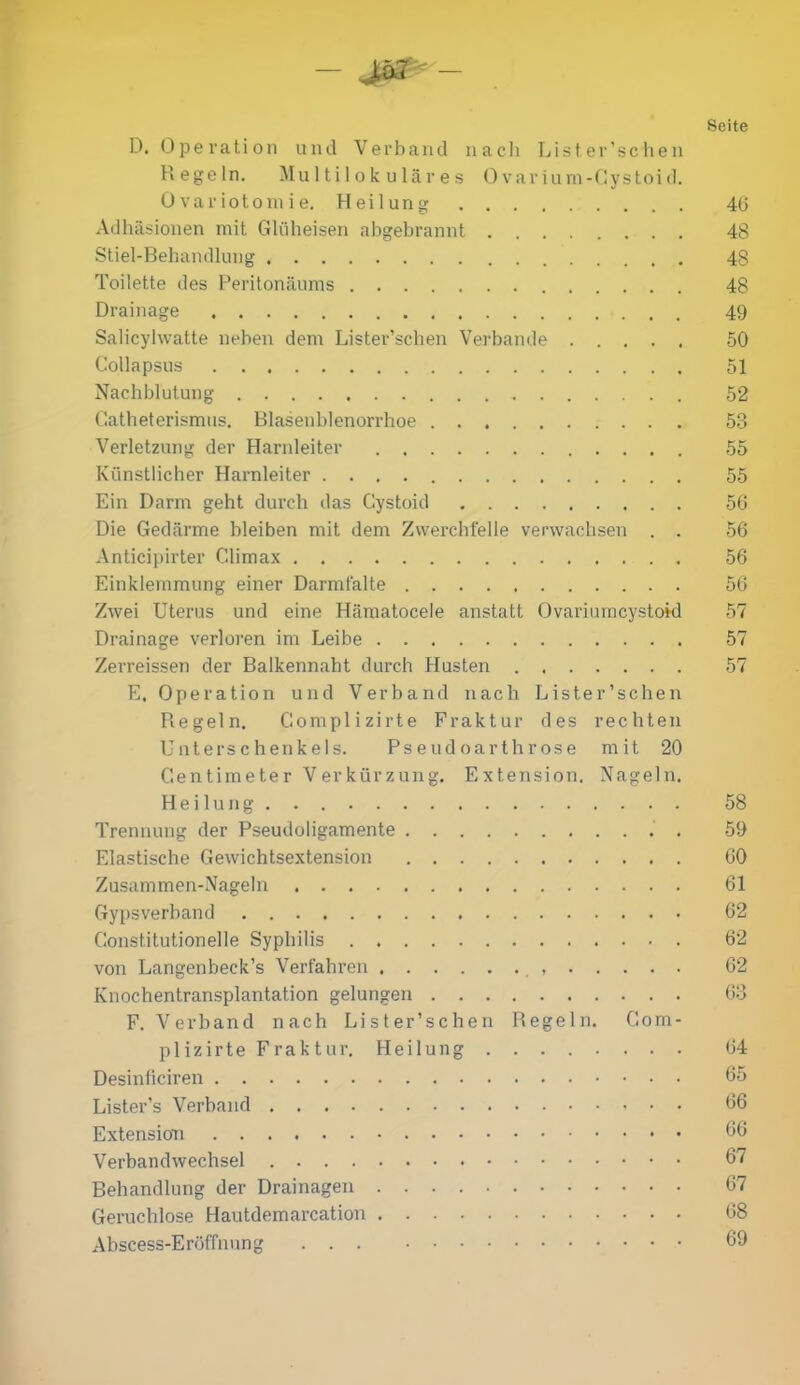 Seite D. Operation und Verband nach Lister’schen Hegeln. Multilokulares 0 varium-Cystoid. Qvariotomie. Heilung 4(5 Adhäsionen mit Glüheisen abgebrannt 48 Stiel-Behandlung 48 Toilette des Peritonäums 48 Drainage 49 Salicylvvatte neben dem Lister’schen Verbände 50 Collapsus 51 Nachblutung 52 Catheterismus. Blasenblenorrhoe 53 Verletzung der Harnleiter 55 Künstlicher Harnleiter 55 Ein Darm geht durch das Cystoid 56 Die Gedärme bleiben mit dem Zwerchfelle verwachsen . . 56 Anticipirter Climax 56 Einklemmung einer Darmfalte 56 Zwei Uterus und eine Hämatocele anstatt Ovariumcystoid 57 Drainage verloren im Leibe 57 Zerreissen der Balkennaht durch Husten 57 E. Operation und Verband nach Lister’schen Regeln. Complizirte Fraktur des rechten Unterschenkels. Pseudoarthrose mit 20 Centimeter Verkürzung. Extension. Nageln. Heilung . 58 Trennung der Pseudoligamente . 59 Elastische Gewichtsextension 60 Zusammen-Nageln 61 Gypsverband 62 Gonstitutionelle Syphilis 62 von Langenbeck’s Verfahren 62 Knochentransplantation gelungen 63 F. Verband nach Lister’schen Regeln. Com- plizirte Fraktur. Heilung 64 Desinficiren 65 Lister’s Verband 66 Extension 66 Verbandwechsel 67 Behandlung der Drainagen 67 Geruchlose Hautdemarcation 68 Abscess-Eröffnung 69