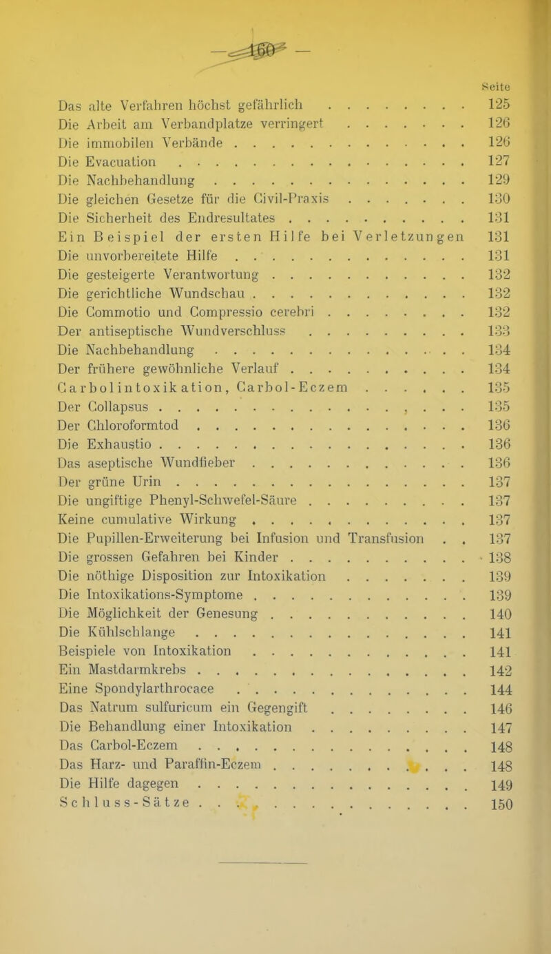 - Seite Das alte Verfahren höchst gefährlich 125 Die Arbeit am Verbandplätze verringert 126 Die immobilen Verbände 126 Die Evacuation 127 Die Nachbehandlung 129 Die gleichen Gesetze für die Civil-Praxis 130 Die Sicherheit des Endresultates 131 Ein Beispiel der ersten Hilfe bei Verletzungen 131 Die unvorbereitete Hilfe 131 Die gesteigerte Verantwortung 132 Die gerichtliche Wundschau 132 Die Gommotio und Compressio cerebri 132 Der antiseptische Wund Verschluss 133 Die Nachbehandlung 134 Der frühere gewöhnliche Verlauf 134 Garbol intoxik ation , Carbol-Eczem 135 Der Gollapsus , . . . 135 Der C.hloroformtod 136 Die Exhaustio 136 Das aseptische Wundfieber 136 Der grüne Urin 137 Die ungiftige Phenyl-Sclnvefel-Säure 137 Keine cumulative Wirkung 137 Die Pupillen-Enveiterung bei Infusion und Transfusion . . 137 Die grossen Gefahren bei Kinder • 138 Die nöthige Disposition zur Intoxikation 139 Die Intoxikations-Symptome 139 Die Möglichkeit der Genesung 140 Die Kühlschlange 141 Beispiele von Intoxikation 141 Ein Mastdarmkrebs 142 Eine Spondylarthrocace 144 Das Natrum sulfuricum ein Gegengift 146 Die Behandlung einer Intoxikation 147 Das Carbol-Eczem 148 Das Harz- und Paraffin-Eezem V . . . 148 Die Hilfe dagegen 149 Schluss-Sätze. . . 150