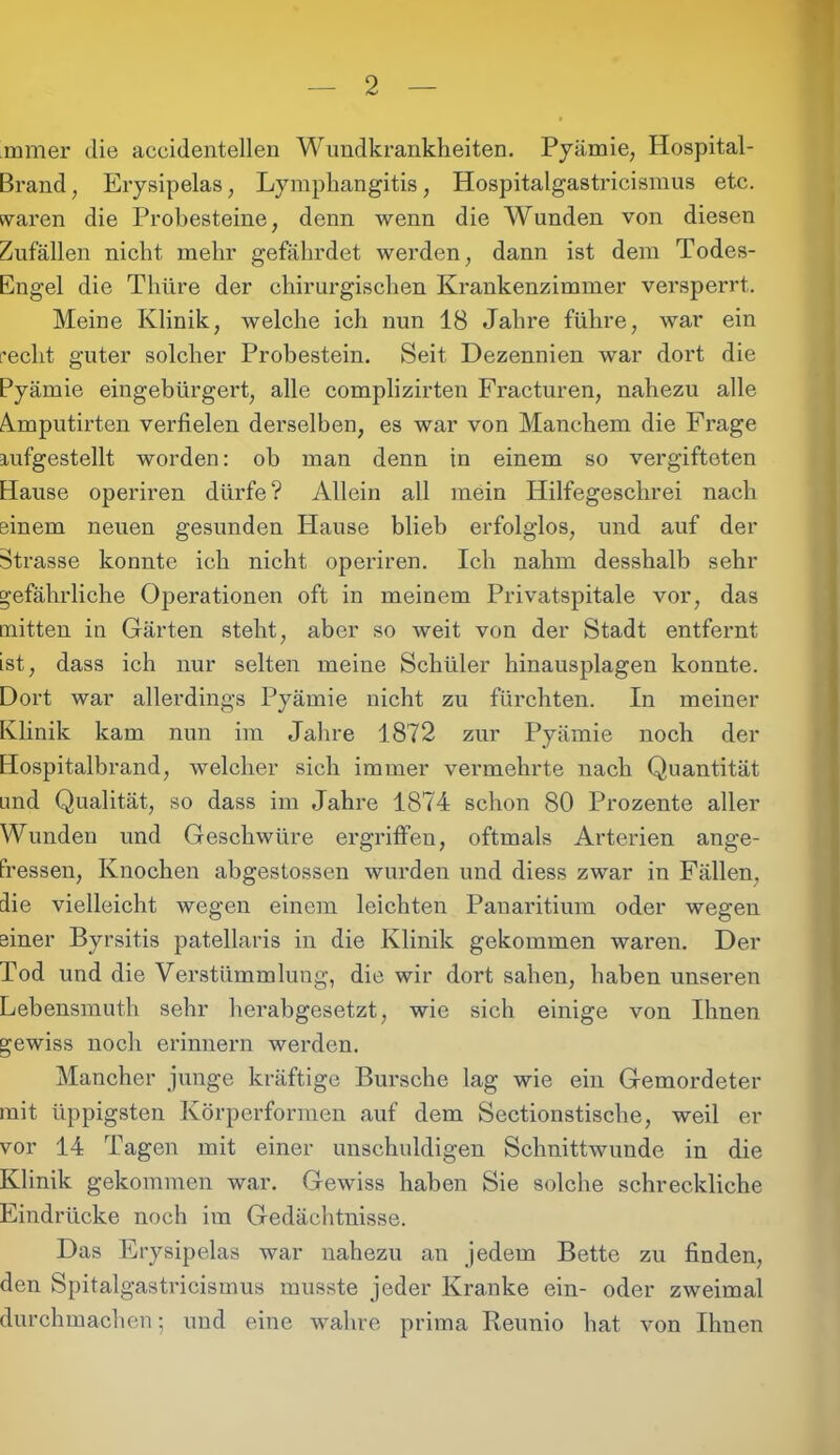 mmer die accidentellen Wundkrankheiten. Pyämie, Hospital- Brand ; Erysipelas, Lympliangitis, Hospitalgastricismus etc. waren die Probesteine, denn wenn die Wunden von diesen Zufällen nicht mehr gefährdet werden, dann ist dem Todes- Engel die Thüre der chirurgischen Krankenzimmer versperrt. Meine Klinik, welche ich nun 18 Jahre führe, war ein recht guter solcher Probestein. Seit Dezennien war dort die Pyämie eingebürgert, alle complizirten Fracturen, nahezu alle A.mputirten verfielen derselben, es war von Manchem die Frage aufgestellt worden: oh man denn in einem so vergifteten Hause operiren dürfe? Allein all mein Hilfegeschrei nach einem neuen gesunden Hause blieb erfolglos, und auf der Strasse konnte ich nicht operiren. Ich nahm desshalb sehr gefährliche Operationen oft in meinem Privatspitale vor, das mitten in Gärten steht, aber so weit von der Stadt entfernt ist, dass ich nur selten meine Schüler hinausplagen konnte. Dort war allerdings Pyämie nicht zu fürchten. In meiner Klinik kam nun im Jahre 1872 zur Pyämie noch der Hospitalbrand, welcher sich immer vermehrte nach Quantität und Qualität, so dass im Jahre 1874 schon 80 Prozente aller Wunden und Geschwüre ergriffen, oftmals Arterien ange- fressen, Knochen abgestossen wurden und diess zwar in Fällen, die vielleicht wegen einem leichten Panaritium oder wegen einer Byrsitis patellaris in die Klinik gekommen waren. Der Tod und die Verstümmlung, die wir dort sahen, haben unseren Lebensmuth sehr herabgesetzt, wie sich einige von Ihnen gewiss noch erinnern werden. Mancher junge kräftige Bursche lag wie ein Gemordeter mit üppigsten Körperformen auf dem Sectionstische, weil er vor 14 Tagen mit einer unschuldigen Schnittwunde in die Klinik gekommen war. Gewiss haben Sie solche schreckliche Eindrücke noch im Gedächtnisse. Das Erysipelas war nahezu an jedem Bette zu finden, den Spitalgastricismus musste jeder Kranke ein- oder zweimal durch machen •, und eine wahre prima Reunio hat von Ihnen