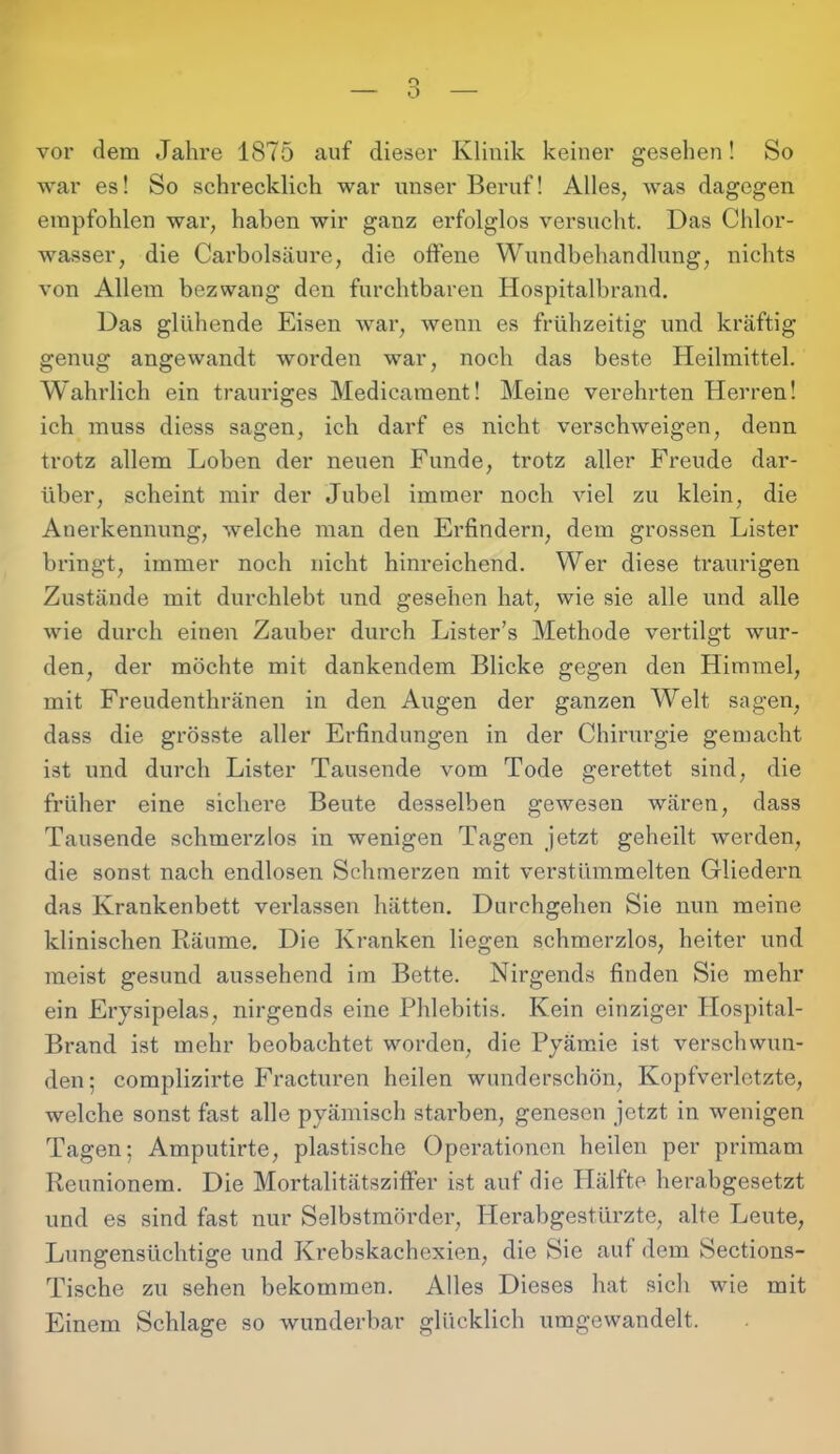 o vor dem Jahre 1875 auf dieser Klinik keiner gesehen! So war es! So schrecklich war unser Beruf! Alles, was dagegen empfohlen war, haben wir ganz erfolglos versucht. Das Chlor- wasser, die Carbolsäure, die offene Wundbehandlung, nichts von Allem bezwang den furchtbaren Hospitalbrand. Das glühende Eisen war, wenn es frühzeitig und kräftig genug angewandt worden war, noch das beste Heilmittel. Wahrlich ein trauriges Medicament! Meine verehrten Herren! ich muss diess sagen, ich darf es nicht verschweigen, denn trotz allem Loben der neuen Funde, trotz aller Freude dar- über, scheint mir der Jubel immer noch viel zu klein, die Anerkennung, welche man den Erfindern, dem grossen Lister bringt, immer noch nicht hinreichend. Wer diese traurigen Zustände mit durchlebt und gesehen hat, wie sie alle und alle wie durch einen Zauber durch Lister’s Methode vertilgt wur- den, der möchte mit dankendem Blicke gegen den Himmel, mit Freudenthränen in den Augen der ganzen Welt sagen, dass die grösste aller Erfindungen in der Chirurgie gemacht ist und durch Lister Tausende vom Tode gerettet sind, die früher eine sichere Beute desselben gewesen wären, dass Tausende schmerzlos in wenigen Tagen jetzt geheilt werden, die sonst nach endlosen Schmerzen mit verstümmelten Gliedern das Krankenbett verlassen hätten. Durchgehen Sie nun meine klinischen Räume. Die Kranken liegen schmerzlos, heiter und meist gesund aussehend im Bette. Nirgends finden Sie mehr ein Erysipelas, nirgends eine Phlebitis. Kein einziger Hospital- Brand ist mehr beobachtet worden, die Pyämie ist verschwun- den ; complizirte Fracturen heilen wunderschön, Kopfverletzte, welche sonst fast alle pyämisch stai'ben, genesen jetzt in wenigen Tagen; Amputirte, plastische Operationen heilen per priraam Reunionem. Die Mortalitätsziffer ist auf die Hälfte herabgesetzt und es sind fast nur Selbstmörder, Herabgestürzte, alte Leute, Lungensüchtige und Krebskachexien, die Sie auf dem Sections- Tische zu sehen bekommen. Alles Dieses hat sich wie mit Einem Schlage so wunderbar glücklich umgewandelt.