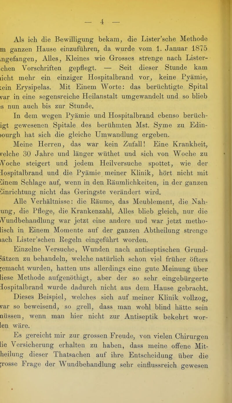 Als ich die Bewilligung bekam, die Lister’sche Methode m ganzen Hause einzuführen, da wurde vom 1. Januar 1875 mgefangen, Alles, Kleines wie Grosses strenge nach Lister- chen Vorschriften gepflegt. — Seit dieser Stunde kam licht mehr ein einziger Hospitalbrand vor, keine Pyämie, min Erysipelas. Mit Einem Worte: das berüchtigte Spital var in eine segensreiche Heilanstalt umgewandelt und so blieb 'S nun auch bis zur Stunde. In dem wegen Pyämie und Hospitalbrand ebenso berüch- igt gewesenen Spitale des berühmten Mst. Syme zu Edin- burgh hat sich die gleiche Umwandlung ergeben. Meine Herren, das war kein Zufall! Eine Krankheit, reiche 30 Jahre und länger wüthet und sich von Woche zu /Voche steigert und jedem Heilversuche spottet, wie der lospitalbrand und die Pyämie meiner Klinik, hört nicht mit Cinem Schlage auf, wenn in den Räumlichkeiten, in der ganzen Einrichtung nicht das Geringste verändert wird. Alle Verhältnisse: die Räume, das Meublement, die Nah- ung, die Pflege, die Krankenzahl, Alles blieb gleich, nur die Vundbehandlung war jetzt eine andere und war jetzt rnetho- lisch in Einem Momente auf der ganzen Abtheilung strenge lach Lister’schen Regeln eingeführt worden. Einzelne Versuche, Wunden nach antiseptischen Grund- sätzen zu behandeln, welche natürlich schon viel früher öfters jemacht wurden, hatten uns allerdings eine gute Meinung über liese Methode aufgenöthigt, aber der so sehr eingebürgerte lospitalbrand wurde dadurch nicht aus dem Hause gebracht. Dieses Beispiel, welches sich auf meiner Klinik vollzog, rar so beweisend, so grell, dass man wohl blind hätte sein nüssen, wenn man hier nicht zur Antiseptik bekehrt wor- len wäre. Es gereicht mir zur grossen Freude, von vielen Chirurgen Lie Versicherung erhalten zu haben, dass meine offene Mit- heilung dieser Thatsachen auf ihre Entscheidung über die rosse Frage der Wundbehandlung sehr einflussreich gewesen