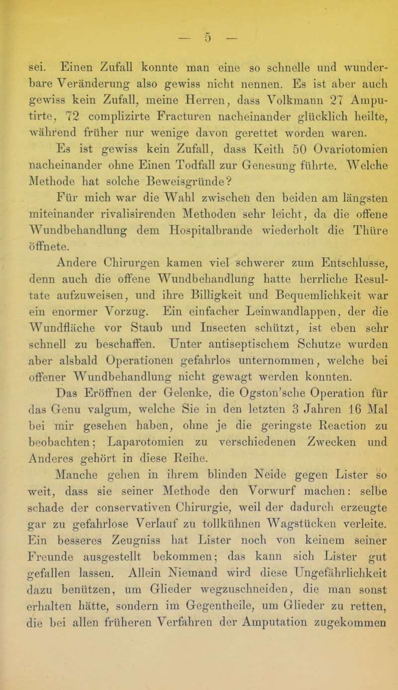 sei. Einen Zufall konnte man eine so schnelle und wunder- bare Veränderung also gewiss nicht nennen. Es ist aber auch gewiss kein Zufall, meine Herren, dass Volkmann 27 Ampu- tirte, 72 complizirte Fracturen nacheinander glücklich heilte, während früher nur wenige davon gerettet worden waren. Es ist gewiss kein Zufall, dass Keith 50 Ovariotomien nacheinander ohne Einen Todfall zur Genesung führte. Welche Methode hat solche Beweisgründe? Für mich war die Wahl zwischen den beiden am längsten miteinander rivalisirenden Methoden sehr leicht, da die offene Wundbehandlung dem Hospitalbrande wiederholt die Thüre öffnete. Andere Chirurgen kamen viel schwerer zum Entschlüsse, denn auch die offene Wundbehandlung hatte herrliche Resul- tate aufzuweisen, und ihre Billigkeit und Bequemlichkeit war ein enormer Vorzug. Ein einfacher Leinwandlappen, der die Wundfläche vor Staub und Insecten schützt, ist eben sehr schnell zu beschaffen. Unter antiseptischem Schutze wurden aber alsbald Operationen gefahrlos unternommen, welche bei offener Wundbehandlung nicht gewagt werden konnten. Das Eröffnen der Gelenke, die Ogston’sche Operation für das Genu valgum, welche Sie in den letzten 3 Jahren 16 Mal bei mir gesehen haben, ohne je die geringste Reaction zu beobachten; Laparotomien zu verschiedenen Zwecken und Anderes gehört in diese Reihe. Manche gehen in ihrem blinden Neide gegen Lister so weit, dass sie seiner Methode den Vorwurf machen: selbe schade der conservativen Chirurgie, weil der dadurch erzeugte gar zu gefahrlose Verlauf zu tollkühnen Wagstücken verleite. Ein besseres Zeugniss hat Lister noch von keinem seiner Freunde ausgestellt bekommen; das kann sich Lister gut gefallen lassen. Allein Niemand wird diese Ungefährlichkeit dazu benützen, um Glieder wegzuschneiden, die man sonst erhalten hätte, sondern im Gegentheile, um Glieder zu retten, die bei allen früheren Verfahren der Amputation zugekommen