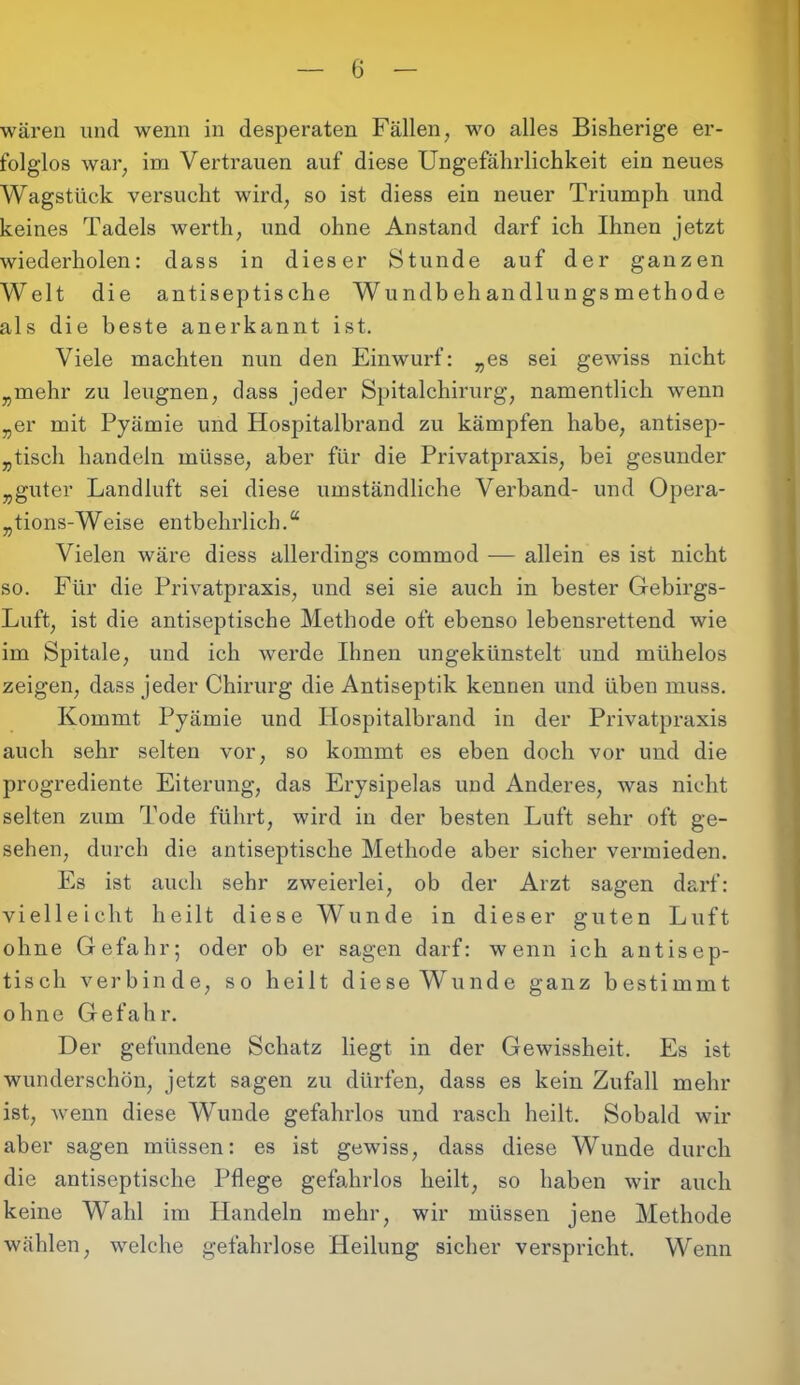 wären und wenn in desperaten Fällen, wo alles Bisherige er- folglos war; im Vertrauen auf diese Ungefährlichkeit ein neues Wagstück versucht wird, so ist diess ein neuer Triumph und keines Tadels werth, und ohne Anstand darf ich Ihnen jetzt wiederholen: dass in dieser Stunde auf der ganzen Welt die antiseptische Wundbehandlungsmethode als die beste anerkannt ist. Viele machten nun den Einwurf: „es sei gewiss nicht „mehr zu leugnen, dass jeder Spitalchirurg, namentlich wenn „er mit Pyämie und Hospitalbrand zu kämpfen habe, antisep- „tisch handeln müsse, aber für die Privatpraxis, bei gesunder „guter Landluft sei diese umständliche Verband- und Opera- tions-Weise entbehrlich.“ Vielen wäre diess allerdings commod — allein es ist nicht so. Für die Privatpraxis, und sei sie auch in bester Gebirgs- Luft, ist die antiseptische Methode oft ebenso lebensrettend wie im Spitale, und ich werde Ihnen ungekünstelt und mühelos zeigen, dass jeder Chirurg die Antiseptik kennen und üben muss. Kommt Pyämie und Hospitalbrand in der Privatpraxis auch sehr selten vor, so kommt es eben doch vor und die progrediente Eiterung, das Erysipelas und Anderes, was nicht selten zum Tode führt, wird in der besten Luft sehr oft ge- sehen, durch die antiseptische Methode aber sicher vermieden. Es ist auch sehr zweierlei, ob der Arzt sagen darf: vielleicht heilt diese Wunde in dieser guten Luft ohne Gefahr; oder ob er sagen darf: wenn ich antisep- tisch verbinde, so heilt diese Wunde ganz bestimmt ohne Gefahr. Der gefundene Schatz liegt in der Gewissheit. Es ist wunderschön, jetzt sagen zu dürfen, dass es kein Zufall mehr ist, wenn diese Wunde gefahrlos und rasch heilt. Sobald wir aber sagen müssen: es ist gewiss, dass diese Wunde durch die antiseptische Pflege gefahrlos heilt, so haben wir auch keine Wahl im Handeln mehr, wir müssen jene Methode wählen, welche gefahrlose Heilung sicher verspricht. Wenn