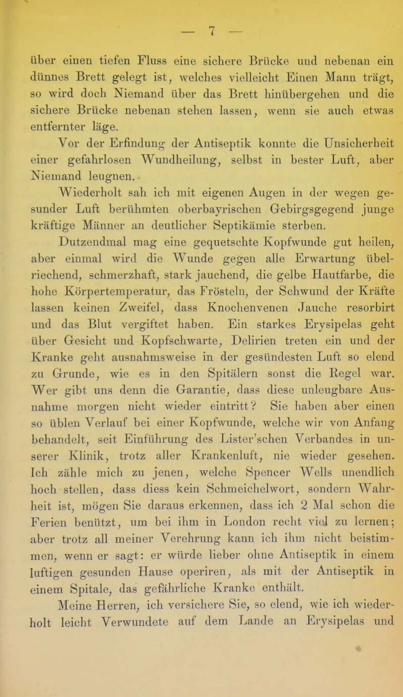 über einen tiefen Fluss eine sichere Brücke und nebenan ein dünnes Brett gelegt ist, welches vielleicht Einen Mann trägt, so wird doch Niemand über das Brett hinübergehen und die sichere Brücke nebenan stehen lassen, wenn sie auch etwas entfernter läge. Vor der Erfindung der Antiseptik konnte die Unsicherheit einer gefahrlosen Wundheilung, selbst in bester Luft, aber Niemand leugnen. Wiederholt sah ich mit eigenen Augen in der wegen ge- sunder Luft berühmten oberbayrischen Gebirgsgegend junge kräftige Männer an deutlicher Septikämie sterben. Dutzendmal mag eine gequetschte Kopfwunde gut heilen, aber einmal wird die Wunde gegen alle Erwartung übel- riechend, schmerzhaft, stark jauchend, die gelbe Hautfarbe, die hohe Körpertemperatur, das Frösteln, der Schwund der Kräfte lassen keinen Zweifel, dass Knochenvenen Jauche resorbirt und das Blut vergiftet haben. Ein starkes Erysipelas geht über Gesicht und Kopfschwarte, Delirien treten ein und der Kranke geht ausnahmsweise in der gesündesten Luft so elend zu Grunde, wie es in den Spitälern sonst die Regel war. Wer gibt uns denn die Garantie, dass diese unleugbare Aus- nahme morgen nicht wieder eintritt? Sie haben aber einen so üblen Verlauf bei einer Kopfwunde, welche wir von Anfang behandelt, seit Einführung des Lister’schen Verbandes in un- serer Klinik, trotz aller Krankenluft, nie wieder gesehen. Ich zähle mich zu jenen, welche Spencer Wells unendlich hoch stellen, dass diess kein Schmeichelwort, sondern Wahr- heit ist, mögen Sie daraus erkennen, dass ich 2 Mal schon die Ferien benützt, um bei ihm in London recht viel zu lernen; aber trotz all meiner Verehrung kann ich ihm nicht beistim- men, wenn er sagt: er würde lieber ohne Antiseptik in einem luftigen gesunden Hause operiren, als mit der Antiseptik in einem Spitale, das gefährliche Kranke enthält. Meine Herren, ich versichere Sie, so elend, wie ich wieder- holt leicht Verwundete auf dem Lande an Erysipelas und