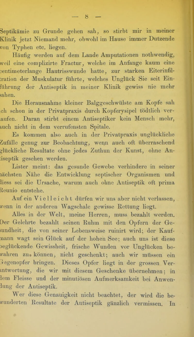 Septikämie zu Grunde gehen sah, so stirbt mir in meiner Klinik jetzt Niemand mehr, obwohl im Hause immer Dutzende von Typhen etc. liegen. Häufig werden auf dem Laude Amputationen nothwendig, weil eine complizirte Fractur, welche im Anfänge kaum eine ientimeterlange Hautrisswunde hatte, zur starken Eiterinfil- tration der Muskulatur führte, welches Unglück Sie seit Ein- führung der Antiseptik in meiner Klinik gewiss nie mehr sahen. Die Herausnahme kleiner Balggeschwülste am Kopfe sah ch schon in der Privatpraxis durch Kopferysipel tödtlich ver- muten. Daran stirbt einem Antiseptiker kein Mensch mehr, luch nicht in dem verrufensten Spitale. Es kommen also auch in der Privatpraxis unglückliche Zufälle genug zur Beobachtung, wenn auch oft überraschend glückliche Resultate ohne jedes Zuthun der Kunst, ohne An- fiseptik gesehen werden. Lister meint: das gesunde Gewebe verhindere in seiner lächsten Nähe die Entwicklung septischer Organismen und liess sei die Ursache, warum auch ohne Antiseptik oft prima Reunio entstehe. Auf ein Vielleicht dürfen wir uns aber nicht verlassen, venn in der anderen Wagschale gewisse Rettung hegt. Alles in der Welt, meine Plerren, muss bezahlt werden. Der Gelehrte bezahlt seinen Ruhm mit den Opfern der Ge- sundheit, die von seiner Lebensweise ruinirt wird; der Kauf- mann wagt sein Glück auf der hohen See; auch uns ist diese Deglückende Gewissheit, frische Wunden vor Unglücken be- wahren zu* können, nicht geschenkt; auch wir müssen ein Degenopfer bringen. Dieses Opfer hegt in der grossen Ver- mtwortung, die wir mit diesem Geschenke übernehmen; in lern Fleisse und der minutiösen Aufmerksamkeit bei Anwen- hmg der Antiseptik. Wer diese Genauigkeit nicht beachtet, der wird die be- wunderten Resultate der Antiseptik gänzlich vermissen. In