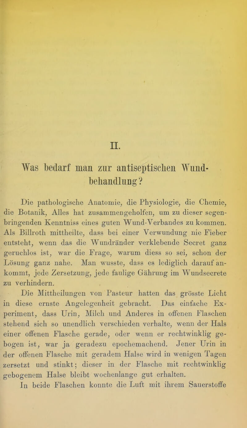 AYas bedarf man zur antiseptisclien AYund- behandlung ? Die pathologische Anatomie, die Physiologie, die Chemie, die Botanik, Alles hat zusammengeholfen, um zu dieser segen- bringenden Kenntniss eines guten Wund-Verbandes zu kommen. Als Billroth mittheilte, dass bei einer Verwundung nie Fieber entsteht, wenn das die Wundränder verklebende Secret ganz geruchlos ist, war die Frage, warum diess so sei, schon der Lösung ganz nahe. Man wusste, dass es lediglich darauf an- kommt, jede Zersetzung, jede faulige Gährung im Wundsecrete zu verhindern. Die Mittheilungen von Pasteur hatten das grösste Licht in diese ernste Angelegenheit gebracht. Das einfache Ex- periment, dass Urin, Milch und Anderes in offenen Flaschen stehend sich so unendlich verschieden verhalte, wenn der Hals einer offenen Flasche gerade, oder wenn er rechtwinklig ge- bogen ist, war ja geradezu epochemachend. Jener Urin in der offenen Flasche mit geradem Halse wird in wenigen Tagen zersetzt und stinkt; dieser in der Flasche mit rechtwinklig gebogenem Halse bleibt wochenlange gut erhalten. In beide Flaschen konnte die Luft mit ihrem Sauerstoffe