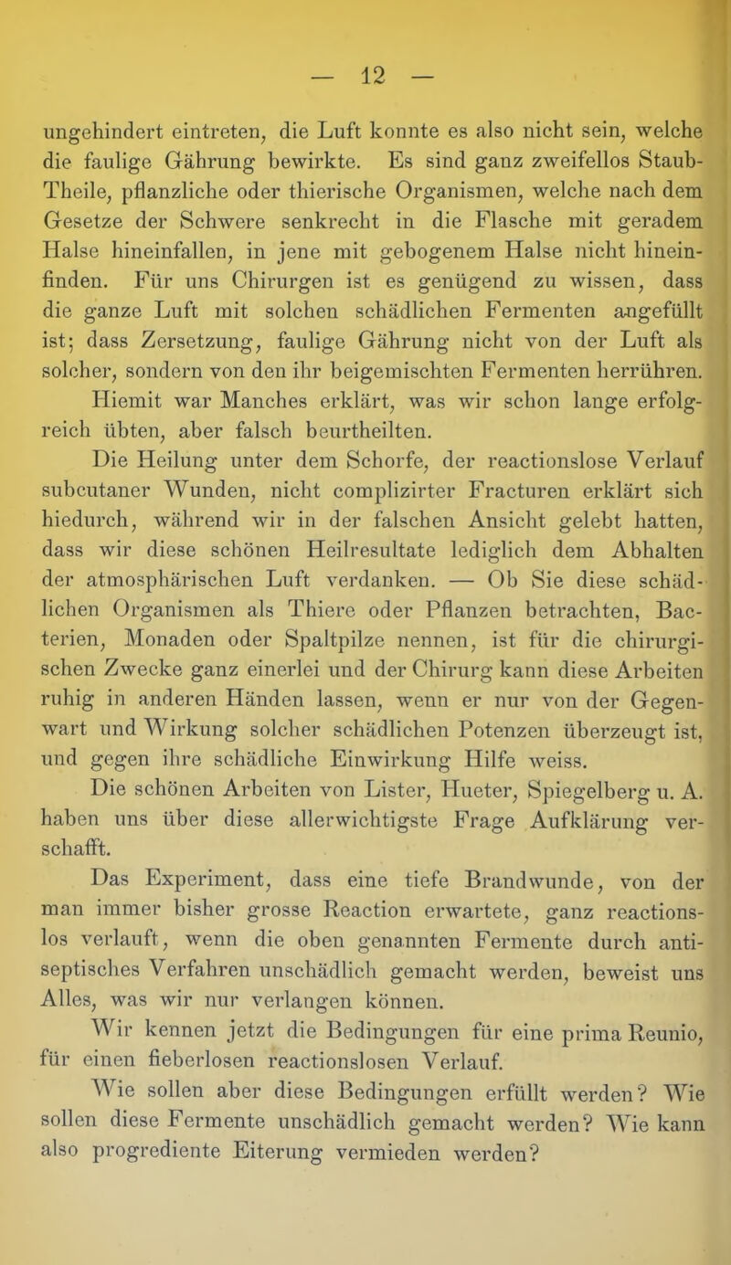 ungehindert eintreten, die Luft konnte es also nicht sein, welche die faulige Gährung bewirkte. Es sind ganz zweifellos Staub- Theile, pflanzliche oder thierische Organismen, welche nach dem Gesetze der Schwere senkrecht in die Flasche mit geradem Halse hineinfallen, in jene mit gebogenem Halse nicht hinein- finden. Für uns Chirurgen ist es genügend zu wissen, dass die ganze Luft mit solchen schädlichen Fermenten angefüllt ist; dass Zersetzung, faulige Gährung nicht von der Luft als solcher, sondern von den ihr beigemischten Fermenten herrühren. Hiemit war Manches erklärt, was wir schon lange erfolg- reich übten, aber falsch beurtheilten. Die Heilung unter dem Schorfe, der reactionslose Verlauf subcutaner Wunden, nicht complizirter Fracturen erklärt sich hiedurch, während wir in der falschen Ansicht gelebt hatten, dass wir diese schönen Heilresultate lediglich dem Abhalten der atmosphärischen Luft verdanken. — Ob Sie diese schäd- lichen Organismen als Thiere oder Pflanzen betrachten, Bac- terien, Monaden oder Spaltpilze nennen, ist für die chirurgi- schen Zwecke ganz einerlei und der Chirurg kann diese Arbeiten ruhig in anderen Händen lassen, wenn er nur von der Gegen- wart und Wirkung solcher schädlichen Potenzen überzeugt ist, und gegen ihre schädliche Einwirkung Hilfe weiss. Die schönen Arbeiten von Lister, Hueter, Spiegelberg u. A. haben uns über diese allerwichtigste Frage Aufklärung ver- schafft. Das Experiment, dass eine tiefe Brandwunde, von der man immer bisher grosse Reaction erwartete, ganz reactions- los verlauft, wenn die oben genannten Fermente durch anti- septisches Verfahren unschädlich gemacht werden, beweist uns Alles, was wir nur verlangen können. Wir kennen jetzt die Bedingungen für eine prima Reuuio, für einen fieberlosen reactionslosen Verlauf. Wie sollen aber diese Bedingungen erfüllt werden? Wie sollen diese Fermente unschädlich gemacht werden? Wie kann also progrediente Eiterung vermieden werden?