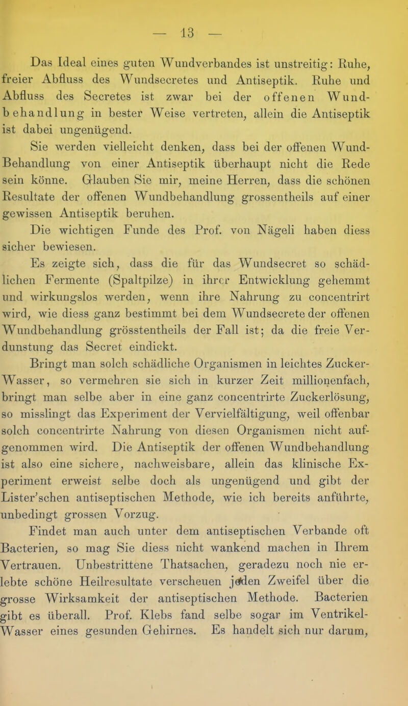 Das Ideal eines guten Wundverbandes ist unstreitig: Ruhe, freier Abfluss des Wundsecretes und Antiseptik. Ruhe und Abfluss des Secretes ist zwar bei der offenen Wund- behandlung in bester Weise vertreten, allein die Antiseptik ist dabei ungenügend. Sie werden vielleicht denken, dass bei der offenen Wund- Behandlung von einer Antiseptik überhaupt nicht die Rede sein könne. Glauben Sie mir, meine Herren, dass die schönen Resultate der offenen Wundbehandlung grossentheils auf einer gewissen Antiseptik beruhen. Die wichtigen Funde des Prof, von Nägeli haben diess sicher bewiesen. Es zeigte sich, dass die für das Wundsecret so schäd- lichen Fermente (Spaltpilze) in ihrer Entwicklung gehemmt und wirkungslos werden, wenn ihre Nahrung zu concentrirt wird, wie diess ganz bestimmt bei dem Wundsecrete der offenen Wundbehandlung grösstentheils der Fall ist; da die freie Ver- dunstung das Secret eindickt. Bringt man solch schädliche Organismen in leichtes Zucker- Wasser, so vermehren sie sich in kurzer Zeit millionenfach, bringt man selbe aber in eine ganz concentrirte Zuckerlösung, so misslingt das Experiment der Vervielfältigung, weil offenbar solch concentrirte Nahrung von diesen Organismen nicht auf- genommen wird. Die Antiseptik der offenen Wundbehandlung ist also eine sichere, nachweisbare, allein das klinische Ex- periment erweist selbe doch als ungenügend und gibt der Lister’schen antiseptischen Methode, wie ich bereits anführte, unbedingt grossen Vorzug. Findet man auch unter dem antiseptischen Verbände oft Bacterien, so mag Sie diess nicht wankend machen in Ihrem Vertrauen. Unbestrittene Thatsachen, geradezu noch nie er- lebte schöne Heilresultate verscheuen jeklen Zweifel über die grosse Wirksamkeit der antiseptischen Methode. Bacterien gibt es überall. Prof. Klebs fand selbe sogar im Ventrikel- Wasser eines gesunden Gehirnes. Es handelt sich nur darum, I