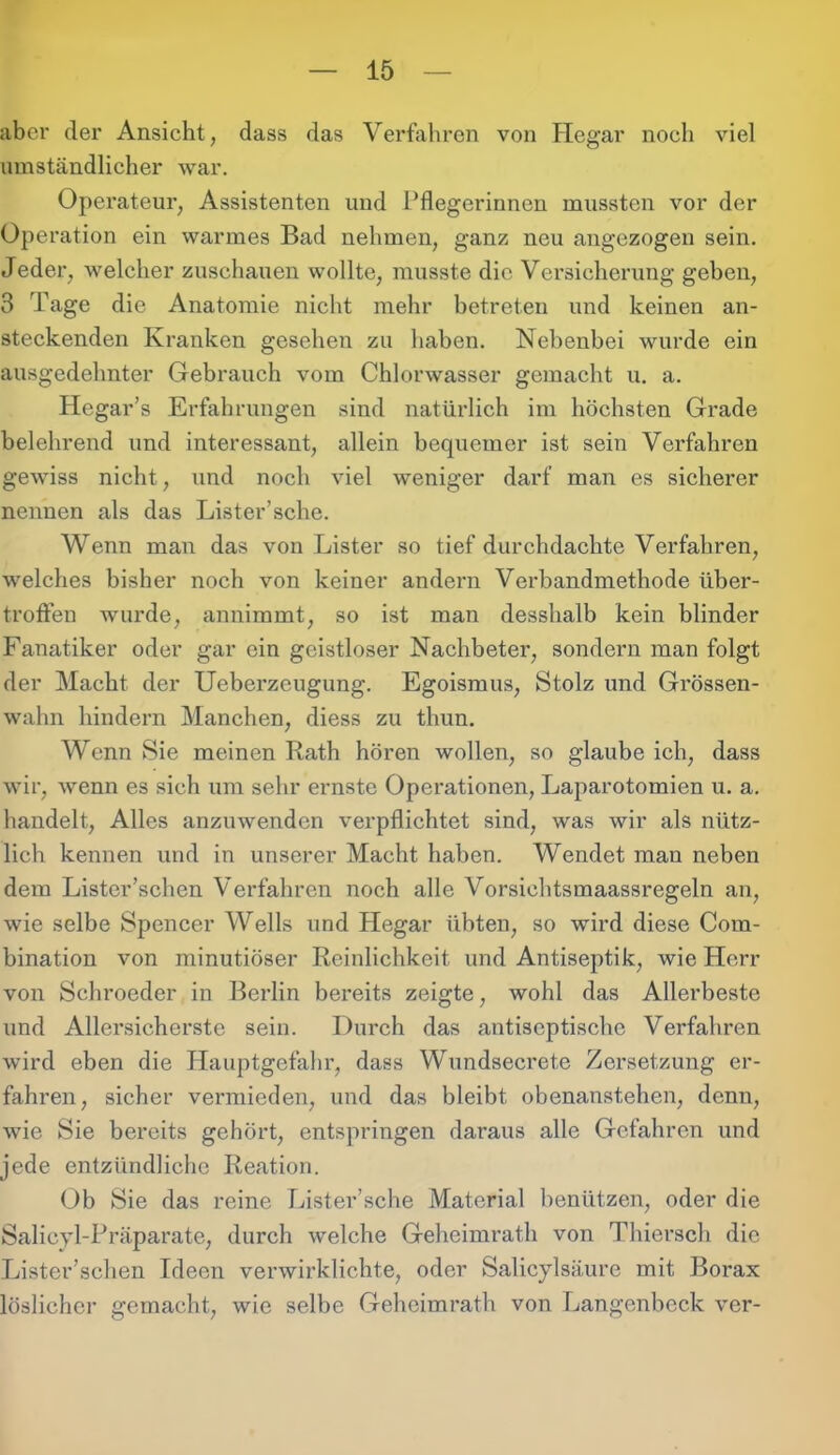 aber der Ansicht, dass das Verfahren von Hegar noch viel umständlicher war. Operateur, Assistenten und Pflegerinnen mussten vor der Operation ein warmes Bad nehmen, ganz neu angezogen sein. Jeder, welcher zuschauen wollte, musste die Versicherung geben, 3 Tage die Anatomie nicht mehr betreten und keinen an- steckenden Kranken gesehen zu haben. Nebenbei wurde ein ausgedehnter Gebrauch vom Chlorwasser gemacht u. a. Hegar’s Erfahrungen sind natürlich im höchsten Grade belehrend und interessant, allein bequemer ist sein Verfahren gewiss nicht, und noch viel weniger darf man es sicherer nennen als das Lister’sche. Wenn man das von Lister so tief durchdachte Verfahren, welches bisher noch von keiner andern Verbandmethode über- troffen wurde, annimmt, so ist man desshalb kein blinder Fanatiker oder gar ein geistloser Nachbeter, sondern man folgt der Macht der Ueberzeugung. Egoismus, Stolz und Grössen- wahn hindern Manchen, diess zu thun. Wenn Sie meinen Rath hören wollen, so glaube ich, dass wir, wenn es sich um sehr ernste Operationen, Laparotomien u. a. handelt, Alles anzuwenden verpflichtet sind, was wir als nütz- lich kennen und in unserer Macht haben. Wendet man neben dem Lister’schen Verfahren noch alle Vorsichtsmaassregeln an, wie selbe Spencer Wells und Hegar übten, so wird diese Com- bination von minutiöser Reinlichkeit und Antiseptik, wie Herr von Schroeder in Berlin bereits zeigte, wohl das Allerbeste und Allersicherste sein. Durch das antiseptische Verfahren wird eben die Hauptgefahr, dass Wundsecrete Zersetzung er- fahren, sicher vermieden, und das bleibt obenanstehen, denn, wie Sie bereits gehört, entspringen daraus alle Gefahren und jede entzündliche Reation. Ob Sie das reine Lister’sche Material benützen, oder die Salicyl-Präparate, durch welche Geheimrath von Thiersch die Lister’schen Ideen verwirklichte, oder Salicylsäure mit Borax löslicher gemacht, wie selbe Geheimrath von Langenbeck ver-