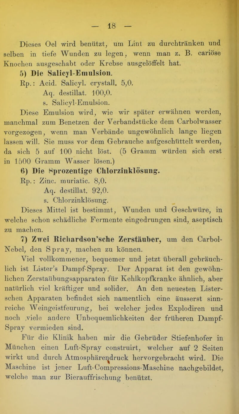 Dieses Oel wird benützt, um Lint zu durchtränken und selben in tiefe Wunden zu legen, wenn man z. B. cariöse Knochen ausgeschabt oder Krebse ausgelöffelt hat. 5) Die Salicyl-Emulsion. Rp.: Acid. Salicyl. crystall. 5,0. Aq. destillat. 100,0. s. Salicyl-Emulsion. Diese Emulsion wird, wie wir später erwähnen werden, manchmal zum Benetzen der Verbandstücke dem Carbolwasser vorgezogen, wenn man Verbände ungewöhnlich lange liegen lassen will. Sie muss vor dem Gebrauche aufgeschüttelt werden, da sich 5 auf 100 nicht löst. (5 Gramm würden sich erst in 1500 Gramm Wasser lösen.) 6) Die Hprozentige Chlorzinklösung. Rp.: Zinc. muriatic. 8,0. Aq. destillat. 92,0. s. Chlorzinklösung. Dieses Mittel ist bestimmt, Wunden und Geschwüre, in welche schon schädliche Fermente eingedrungen sind, aseptisch zu machen. 7) Zwei Riehardson’sehe Zerstäuber, um den Carboi- Nebel, den Spray, machen zu können. Viel vollkommener, bequemer und jetzt überall gebräuch- lich ist Lister’s Dampf-Spray. Der Apparat ist den gewöhn- lichen Zerstaübungsapparaten für Kehlkopfkranke ähnlich, aber natürlich viel kräftiger und solider. An den neuesten Lister- schen Apparaten befindet sich namentlich eine äusserst sinn- reiche Weingeistfeurung, bei welcher jedes Explodiren und noch viele andere Unbequemlichkeiten der früheren Dampf- Spray vermieden sind. Für die Klinik haben mir die Gebrüder Stiefenhofer in München einen Luft-Spray construirt, welcher auf 2 Seiten wirkt und durch Atmosphärendruck hervorgebracht wird. Die Maschine ist jener Luft-Compressions-Maschine nachgebildet, welche man zur Bierauffrischung benützt.