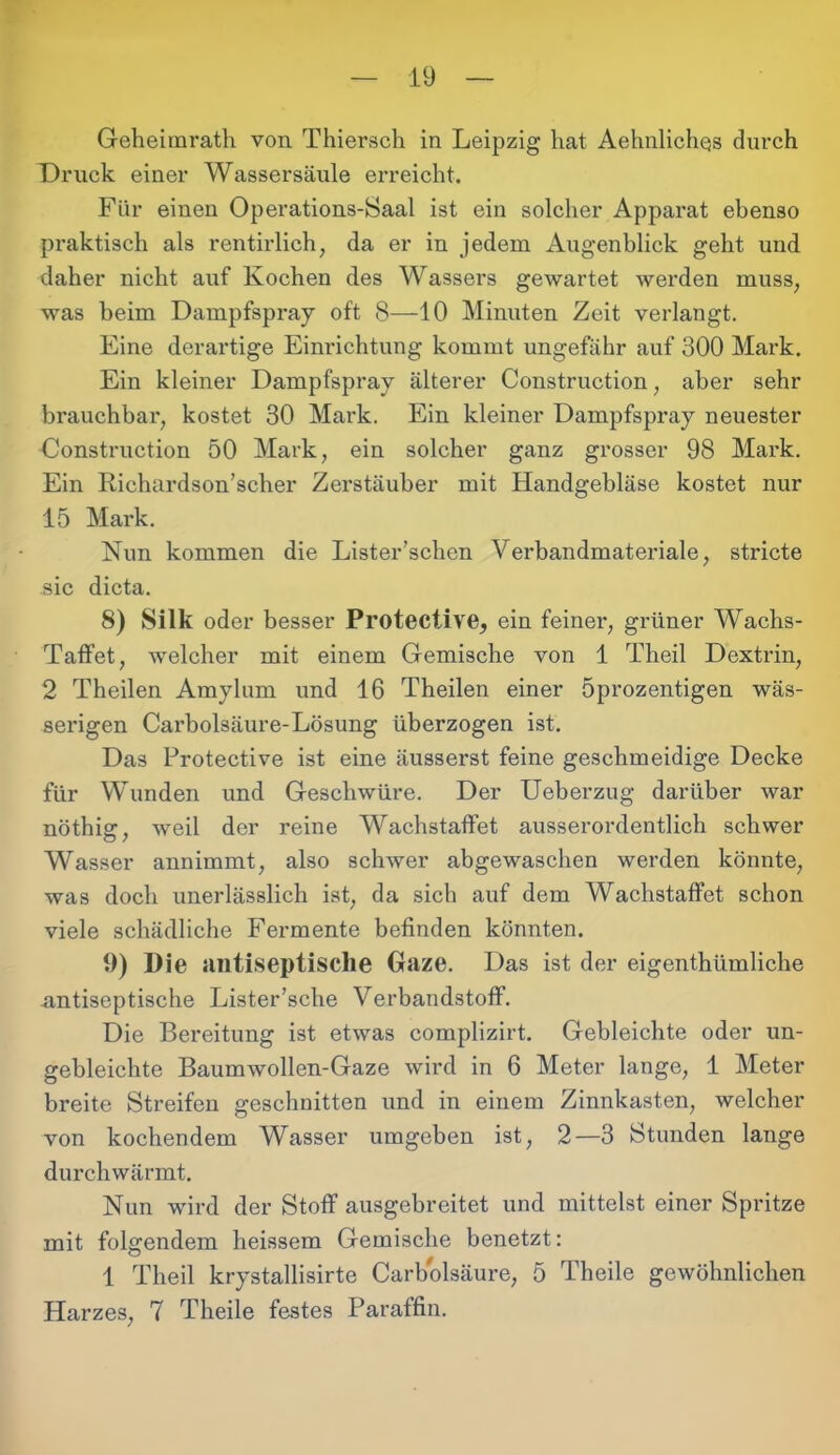 Geheimrath von Thiersch in Leipzig hat Aehnlichqs durch Druck einer Wassersäule erreicht. Für einen Operations-Saal ist ein solcher Apparat ebenso praktisch als rentirlich, da er in jedem Augenblick geht und daher nicht auf Kochen des Wassers gewartet werden muss, was beim Dampfspray oft 8—10 Minuten Zeit verlangt. Eine derartige Einrichtung kommt ungefähr auf 300 Mark. Ein kleiner Dampfspray älterer Construction, aber sehr brauchbar, kostet 30 Mark. Ein kleiner Dampfspray neuester Construction 50 Mark, ein solcher ganz grosser 98 Mark. Ein Richardson’scher Zerstäuber mit Handgebläse kostet nur 15 Mark. Nun kommen die Lister’schen Verbandmateriale, stricte sic dicta. 8) Silk oder besser Protective, ein feiner, grüner Wachs- Taffet, welcher mit einem Gemische von 1 Theil Dextrin, 2 Theilen Amylum und 16 Theilen einer öprozentigen wäs- serigen Carbolsäure-Lösung überzogen ist. Das Protective ist eine äusserst feine geschmeidige Decke für Wunden und Geschwüre. Der Ueberzug darüber war nöthig, weil der reine Wachstaffet ausserordentlich schwer Wasser annimmt, also schwer abgewaschen werden könnte, was doch unerlässlich ist, da sich auf dem Wachstaffet schon viele schädliche Fermente befinden könnten. 9) Die antiseptische Gaze. Das ist der eigenthümliche antiseptische Lister’sche Verbandstoff. Die Bereitung ist etwas complizirt. Gebleichte oder un- gebleichte Baumwollen-Gaze wird in 6 Meter lange, 1 Meter breite Streifen geschnitten und in einem Zinnkasten, welcher von kochendem Wasser umgeben ist, 2—3 Stunden lange durchwärmt. Nun wird der Stoff ausgebreitet und mittelst einer Spritze mit folgendem heissem Gemische benetzt: 1 Theil krystallisirte Carbolsäure, 5 Theile gewöhnlichen Harzes, 7 Theile festes Paraffin.