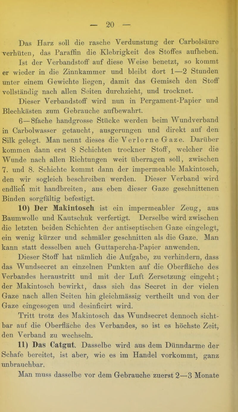 Das Harz soll die rasche Verdunstung der Carholsäure verhüten, das Paraffin die Klebrigkeit des Stoffes aufheben. Ist der Verbandstoff auf diese Weise benetzt, so kommt er wieder in die Zinnkammer und bleibt dort 1—2 Stunden unter einem Gewichte liegen, damit das Gemisch den Stoff vollständig nach allen Seiten durchzieht, und trocknet. Dieser Verbandstoff wird nun in Pergament-Papier und Blechkästen zum Gebrauche aufbewahrt. 6—8fache handgrosse Stücke werden beim Wundverband in Carbolwasser getaucht, ausgerungen und direkt auf den Silk gelegt. Man nennt dieses die Verlorne Gaze. Darüber kommen dann erst 8 Schichten trockner Stoff, welcher die Wunde nach allen Richtungen weit überragen soll, zwischen 7. und 8. Schichte kommt dann der impermeable Makintosch, den wir sogleich beschreiben werden. Dieser Verband wird endlich mit handbreiten, aus eben dieser Gaze geschnittenen Binden sorgfältig befestigt. 10) Der Makintosch ist ein impermeabler Zeug, aus Baumwolle und Kautschuk verfertigt. Derselbe wird zwischen die letzten beiden Schichten der antiseptischen Gaze eingelegt, ein wenig kürzer und schmäler geschnitten als die Gaze. Man kann statt desselben auch Guttapercha-Papier anwenden. Dieser Stoff hat nämlich die Aufgabe, zu verhindern, dass das Witndsecret an einzelnen Punkten auf die Oberfläche des Verbandes heraustritt und mit der Luft Zersetzung eingeht; der Makintosch bewirkt, dass sich das Secret in der vielen Gaze nach allen Seiten hin gleichmässig vertheilt und von der Gaze eingesogen und desinficirt wird. Tritt trotz des Makintosch das Wundsecret dennoch sicht- bar auf die Oberfläche des Verbandes, so ist es höchste Zeit, den Verband zu wechseln. 11) Das Catgut. Dasselbe wird aus dem Dünndarme der Schafe bereitet, ist aber, wie es im Handel vorkommt, ganz unbrauchbar. Man muss dasselbe vor dem Gebrauche zuerst 2—3 Monate