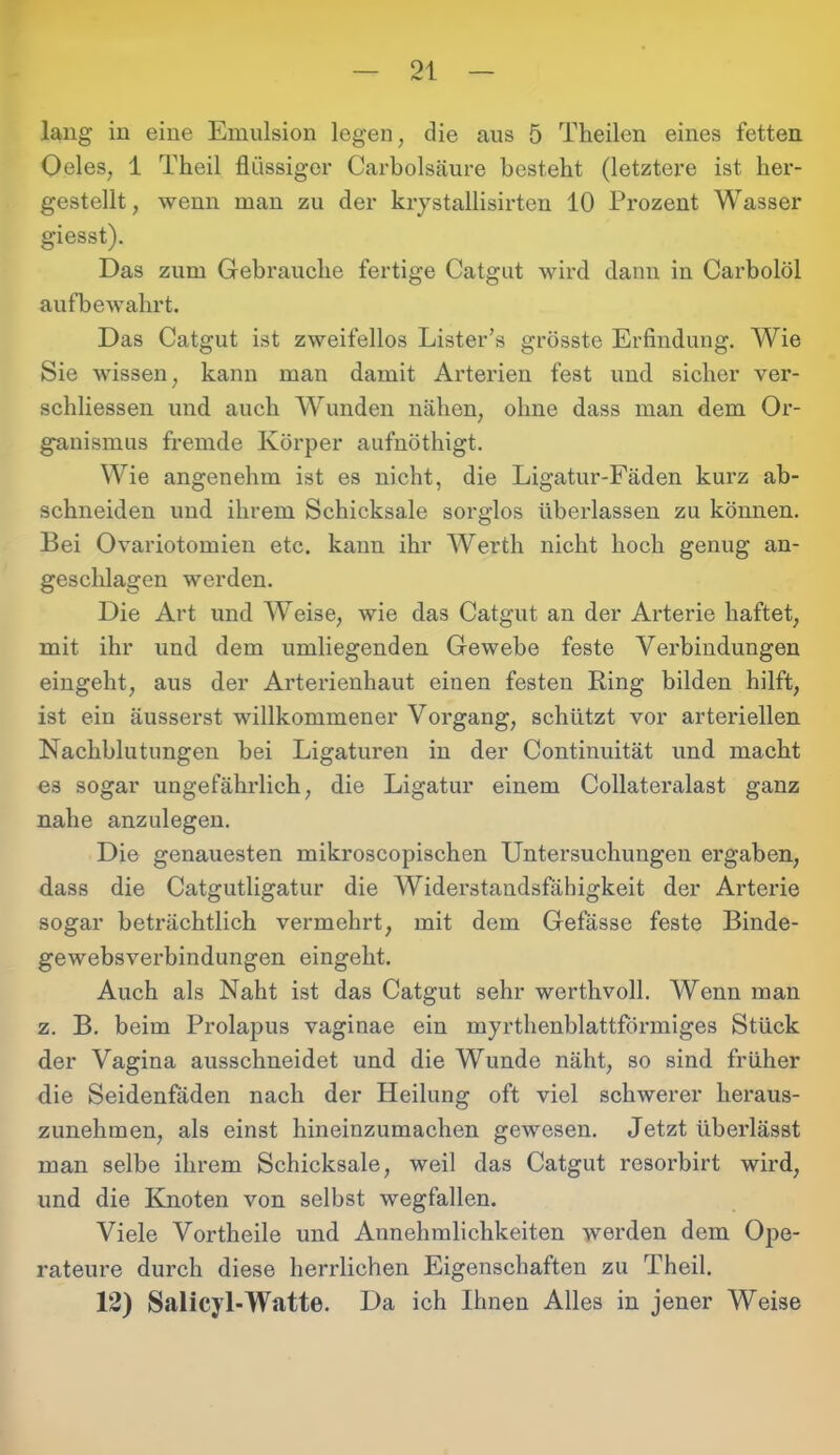 lang in eine Emulsion legen, die aus 5 Theilen eines fetten Oeles, 1 Theil flüssiger Carbolsäure besteht (letztere ist her- gestellt , wenn man zu der krystallisirten 10 Prozent Wasser giesst). Das zum Gebrauche fertige Catgut wird dann in Carbolöl aufbewahrt. Das Catgut ist zweifellos Lister’s grösste Erfindung. Wie Sie wissen, kann man damit Arterien fest und sicher ver- schliessen und auch Wunden nähen, ohne dass man dem Or- ganismus fremde Körper aufnöthigt. Wie angenehm ist es nicht, die Ligatur-Fäden kurz ab- schneiden und ihrem Schicksale sorglos überlassen zu können. Bei Ovariotomien etc. kann ihr Werth nicht hoch genug an- geschlagen werden. Die Art und Weise, wie das Catgut an der Arterie haftet, mit ihr und dem umliegenden Gewebe feste Verbindungen eingeht, aus der Arterienhaut einen festen Ring bilden hilft, ist eiu äusserst willkommener Vorgang, schützt vor arteriellen Nachblutungen bei Ligaturen in der Continuität und macht es sogar ungefährlich, die Ligatur einem Collateralast ganz nahe anzulegen. Die genauesten mikroscopischen Untersuchungen ergaben, dass die Catgutligatur die Widerstandsfähigkeit der Arterie sogar beträchtlich vermehrt, mit dem Gefässe feste Binde- gewebsverbindungen eingeht. Auch als Naht ist das Catgut sehr werthvoll. Wenn man z. B. beim Prolapus vaginae ein myrthenblattförmiges Stück der Vagina ausschneidet und die Wunde näht, so sind früher die Seidenfäden nach der Heilung oft viel schwerer heraus- zunehmen, als einst hineinzumachen gewesen. Jetzt überlässt man selbe ihrem Schicksale, weil das Catgut resorbirt wird, und die Knoten von selbst wegfallen. Viele Vortheile und Annehmlichkeiten werden dem Ope- rateure durch diese herrlichen Eigenschaften zu Theil. 12) Salicyl-Watte. Da ich Ihnen Alles in jener Weise