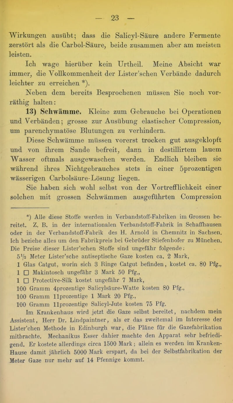 Wirkungen ausübt; dass die Salicyl-Säure andere Fermente zerstört als die Carbol-Säure, beide zusammen aber am meisten leisten. Ich wage hierüber kein Urtheil. Meine Absicht war immer, die Vollkommenheit der Lister’schen Verbände dadurch leichter zu erreichen *). Neben dem bereits Besprochenen müssen Sie noch vor- räthig halten: 13) Schwämme. Kleine zum Gebrauche bei Operationen und Verbänden; grosse zur Ausübung elastischer Compression, um parenchymatöse Blutungen zu verhindern. Diese Schwämme müssen vorerst trocken gut ausgeklopft und von ihrem Sande befreit, dann in destillirtem lauem Wasser oftmals ausgewaschen werden. Endlich bleiben sie während ihres Nichtgebrauches stets in einer öprozentigen wässerigen Carbolsäure-Lösung liegen. Sie haben sich wohl selbst von der Vortrefflichkeit einer solchen mit grossen Schwämmen ausgeführten Compression *) Alle diese Stoffe werden in Verbandstoff-Fabriken im Grossen be- reitet. Z. B. in der internationalen Verbandstoff-Fabrik in Schaffhausen oder in der Verhandstoff-Fabrik des H. Arnold in Chemnitz in Sachsen. Ich beziehe alles um den Fabrikpreis bei Gebrüder Stiefenhofer zu München. Die Preise dieser Lister’schen Stoffe sind ungefähr folgende: 5^2 Meter Lister’sche antiseptische Gaze kosten ca. 2 Mark, 1 Glas Catgut, worin sich 3 Ringe Catgut befinden, kostet ca. 80 Pfg., 1 □ Makintosch ungefähr 3 Mark 50 Pfg., 1 □ Protective-Silk kostet ungefähr 7 Mark, 100 Gramm 4prozentige Salicylsäure-Watte kosten 80 Pfg., 100 Gramm llprozentige 1 Mark 20 Pfg., 100 Gramm llprozentige Salicyl-Jute kosten 75 Pfg. Im Krankenhaus wird jetzt die Gaze selbst bereitet, nachdem mein Assistent, Herr Dr. Lindpaintner, als er das zweitemal im Interesse der Lister’chen Methode in Edinburgh war, die Pläne für die Gazefabrikation mitbrachte. Mechanikus Esser dahier machte den Apparat sehr befriedi- gend. Er kostete allerdings circa 1500 Mark; allein es werden im Kranken- Hause damit jährlich 5000 Mark erspart, da bei der Selbstfabrikation der Meter Gaze nur mehr auf 14 Pfennige kommt.