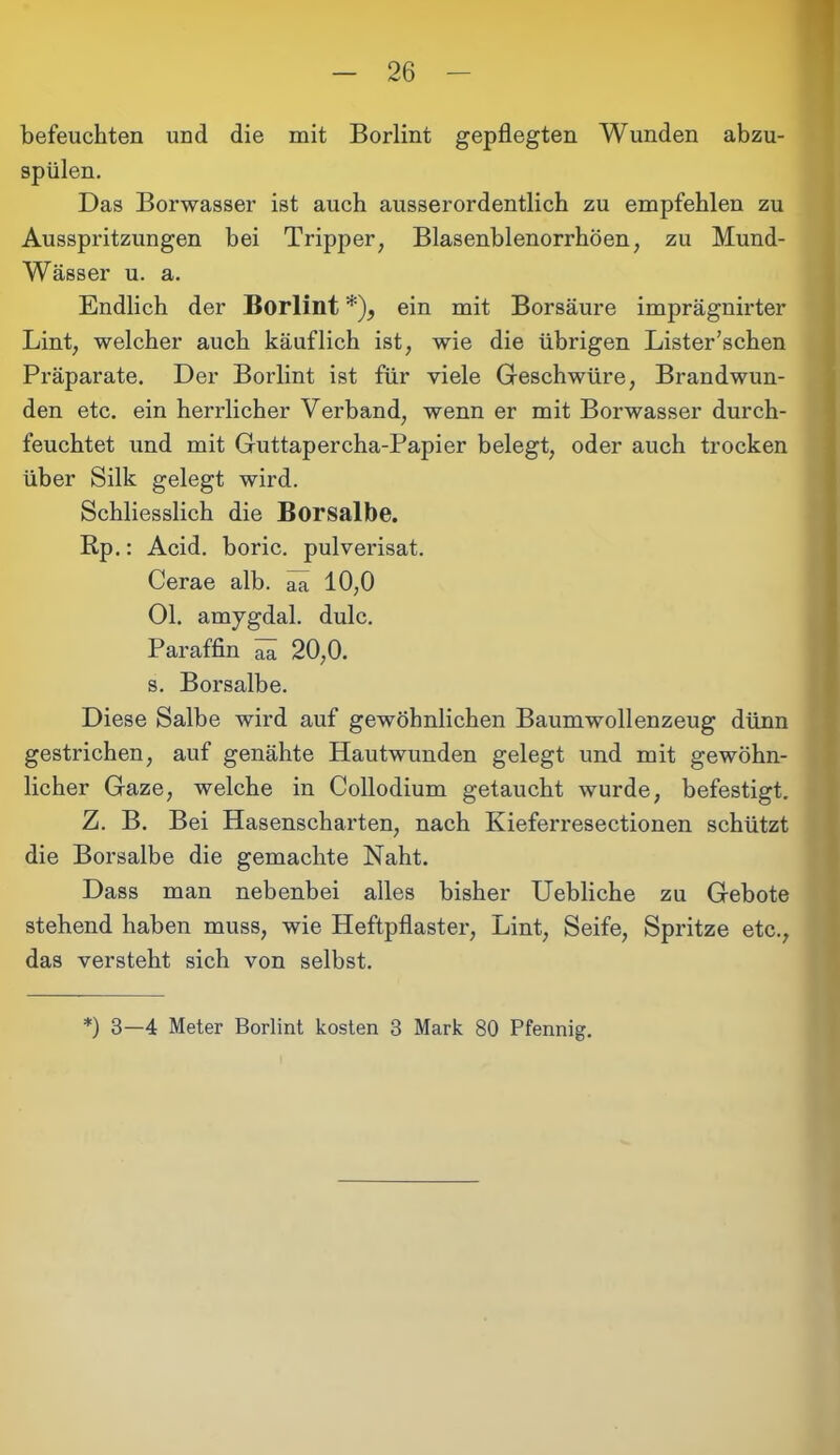 befeuchten und die mit Borlint gepflegten Wunden abzu- spülen. Das Borwasser ist auch ausserordentlich zu empfehlen zu Ausspritzungen bei Tripper, Blasenblenorrhöen, zu Mund- Wässer u. a. Endlich der Borlint *), ein mit Borsäure imprägnirter Lint, welcher auch käuflich ist, wie die übrigen Lister’schen Präparate. Der Borlint ist für viele Geschwüre, Brandwun- den etc. ein herrlicher Verband, wenn er mit Borwasser durch- feuchtet und mit Guttapercha-Papier belegt, oder auch trocken über Silk gelegt wird. Schliesslich die Borsalbe. Rp.: Acid. boric. pulverisat. Cerae alb. ^ 10,0 Ol. amygdal. dulc. Paraffin aä 20,0. s. Borsalbe. Diese Salbe wird auf gewöhnlichen Baumwollenzeug dünn gestrichen, auf genähte Hautwunden gelegt und mit gewöhn- licher Gaze, welche in Collodium getaucht wurde, befestigt. Z. B. Bei Hasenscharten, nach Kieferresectionen schützt die Borsalbe die gemachte Naht. Dass man nebenbei alles bisher Uebliche zu Gebote stehend haben muss, wie Heftpflaster, Lint, Seife, Spritze etc., das versteht sich von selbst. *) 3—4 Meter Borlint kosten 3 Mark 80 Pfennig.