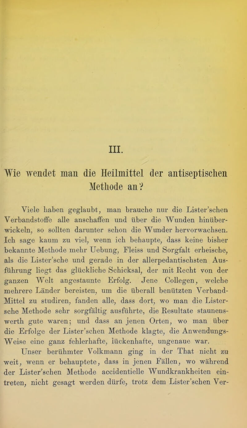 III. Wie wendet man die Heilmittel der antiseptisclien Methode an? Viele haben geglaubt, man brauche nur die Lister’schen Verbandstoffe alle anschaffen und über die Wunden hinüber- wickeln, so sollten darunter schon die Wunder hervorwachsen. Ich sage kaum zu viel, wenn ich behaupte, dass keine bisher bekannte Methode mehr Uebung, Fleiss und Sorgfalt erheische, als die Lister’sche und gerade in der allerpedantischsten Aus- führung liegt das glückliche Schicksal, der mit Recht von der ganzen Welt angestaunte Erfolg. Jene Collegen, welche mehrere Länder bereisten, um die überall benützten Verband- Mittel zu studiren, fanden alle, dass dort, wo man die Lister- sche Methode sehr sorgfältig ausführte, die Resultate staunens- werth gute waren; und dass an jenen Orten, wo man über die Erfolge der Lister’schen Methode klagte, die Anwendungs- Weise eine ganz fehlerhafte, lückenhafte, ungenaue war. Unser berühmter Volkmann ging in der That nicht zu weit, wenn er behauptete, dass in jenen Fällen, wo während der Lister’schen Methode accidentielle Wundkrankheiten ein- treten, nicht gesagt werden dürfe, trotz dem Lister’schen Ver-