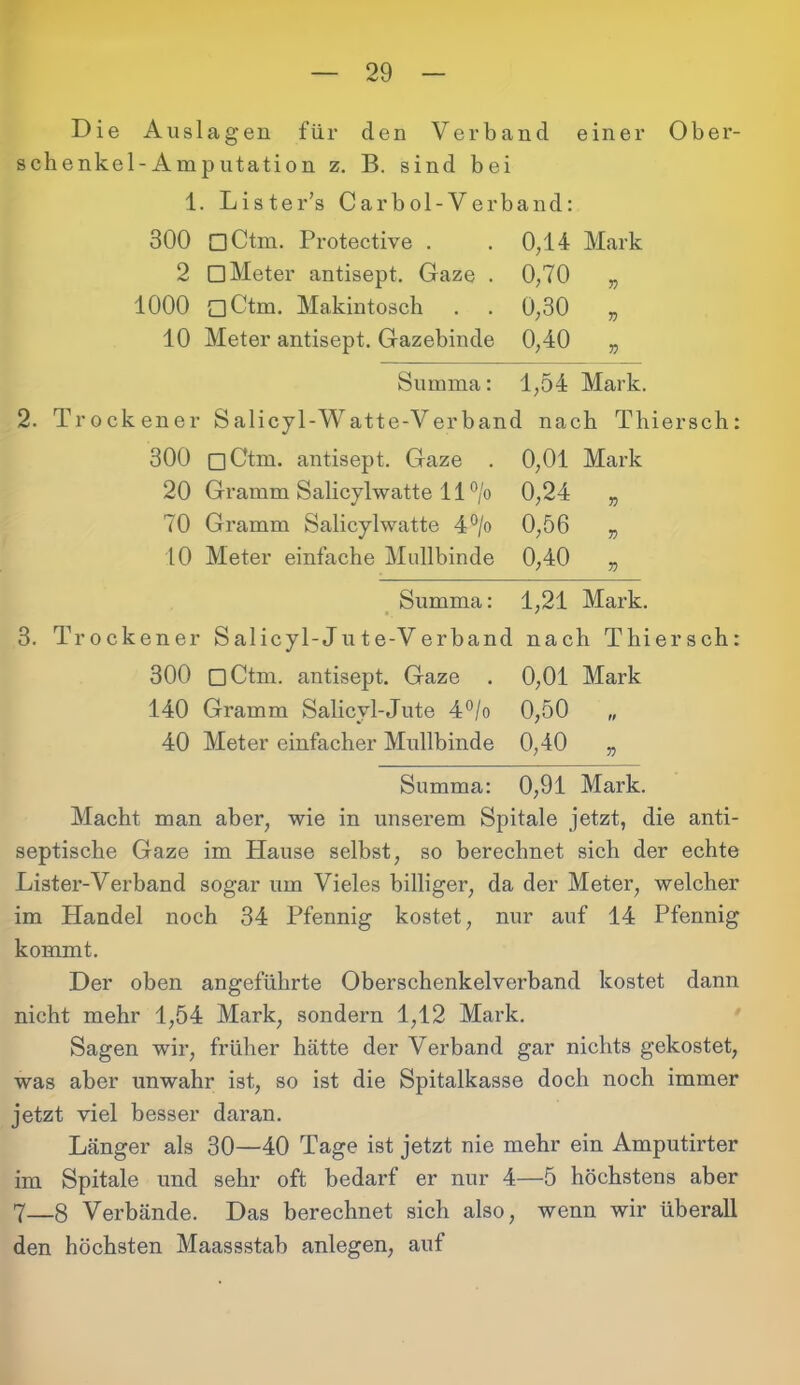 Die Auslagen für den Verband einer Ober- schenkel-Amputation z. B. sind bei 1. Lister’s Carbol-Verband: 300 □Ctm. Protective . . 0,14 Mark 2 □ Meter antisept. Gaze . 0,70 „ 1000 oCtm. Makintosch . . 0,30 „ 10 Meter antisept. Gazebinde 0,40 „ Summa: 1,54 Mark. 2. Trockener S alicyl-Watte-Verband nach Tliiersch: 300 □Ctm. antisept. Gaze . 0,01 Mark 20 Gramm Salicylwatte 11 °/o 0,24 „ 70 Gramm Salicylwatte 4°/o 0,56 „ 10 Meter einfache Mullbinde 0,40 „ Summa: 1,21 Mark. 3. Trockener Salicyl-Jute-Verband nach Thiersch: 300 DCtm. antisept. Gaze . 0,01 Mark 140 Gramm Salicvl-Jute 4°/o 0,50 40 Meter einfacher Mullbinde 0,40 „ Summa: 0,91 Mark. Macht man aber, wie in unserem Spitale jetzt, die anti- septische Gaze im Hause selbst, so berechnet sich der echte Lister-Verband sogar um Vieles billiger, da der Meter, welcher im Handel noch 34 Pfennig kostet, nur auf 14 Pfennig kommt. Der oben angeführte Oberschenkelverband kostet dann nicht mehr 1,54 Mark, sondern 1,12 Mark. Sagen wir, früher hätte der Verband gar nichts gekostet, was aber unwahr ist, so ist die Spitalkasse doch noch immer jetzt viel besser daran. Länger als 30—40 Tage ist jetzt nie mehr ein Amputirter im Spitale und sehr oft bedarf er nur 4—5 höchstens aber 7—8 Verbände. Das berechnet sich also, wenn wir überall den höchsten Maassstab anlegen, auf