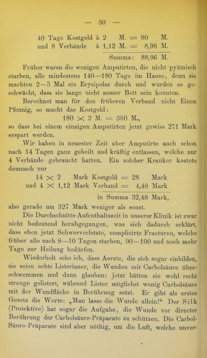 und 8 Verbände ä 1,12 M. = 8,96 M. Summa: 88,96 M. Früher waren die wenigen Amputirten, die nicht pyämisch starben, alle mindestens 140—180 Tage im Hause, denn sie machten 2—3 Mal ein Erysipelas durch und wurden so ge- schwächt, dass sie lange nicht ausser Bett sein konnten. Berechnet man für den früheren Verband nicht Einen Pfennig, so macht das Kostgeld : 180 X 2 M. = 360 M., so dass bei einem einzigen Amputirten jetzt gewiss 271 Mark erspart werden. Wir haben in neuester Zeit aber Amputirte auch schon nach 14 Tagen ganz geheilt und kräftig entlassen, welche nur 4 Verbände gebraucht hatten. Ein solcher Kranker kostete demnach nur 14 X 2 Mark Kostgeld — 28 Mark und 4 X 1,12 Mark Verband = 4,48 Mark in Summa 32,48 Mark, also gerade um 327 Mark weniger als sonst. Die Durchschnitts-Aufenthaltszeit in unserer Klinik ist zwar nicht bedeutend herabgegangen, was sich dadurch erklärt, dass eben jetzt Schwerverletzte, complicirte Fracturen, welche früher alle nach 8—10 Tagen starben, 90—100 und noch mehr Tage zur Heilung bedürfen. Wiederholt sehe ich, dass Aerzte, die sich sogar einbilden, sie seien echte Listerianer, die Wunden mit Carbolsäure über- schwemmen und dann glauben: jetzt hätten sie wohl recht strenge gelistert, während Lister möglichst wenig Carbolsäure mit der Wundfläche in Berührung setzt. Er gibt als erstes Gesetz die Worte: „Man lasse die Wunde allein!“ Der Silk (1 rotektive) hat sogar die Aufgabe, die TVunde vor directer Berührung der Carbolsäure-Präparate zu schützen. Die Carbol- Säure-Präparate sind aber nöthig, um die Luft, welche unver-