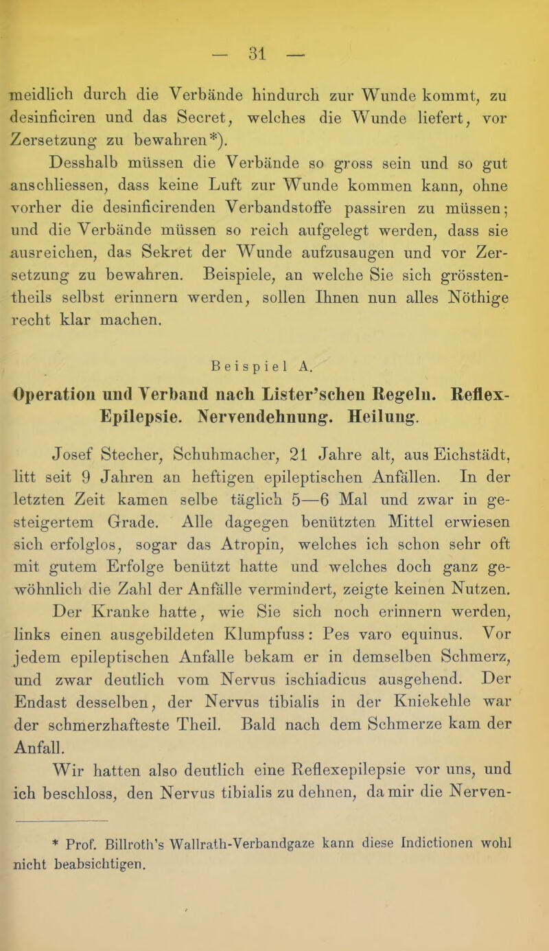 m eidlich durch die Verbände hindurch zur Wunde kommt, zu desinficiren und das Secret, welches die Wunde liefert, vor Zersetzung zu bewahren*). Desshalb müssen die Verbände so gross sein und so gut anschliessen, dass keine Luft zur Wunde kommen kann, ohne vorher die desinficirenden Verbandstoffe passiren zu müssen; und die Verbände müssen so reich aufgelegt werden, dass sie uusreichen, das Sekret der Wunde aufzusaugen und vor Zer- setzung zu bewahren. Beispiele, an welche Sie sich grössten- theils selbst erinnern werden, sollen Ihnen nun alles Nöthige recht klar machen. Beispiel A. Operation und Verband nach Lister’schen Regeln. Reflex- Epilepsie. Nervendehnung. Heilung. Josef Stecher, Schuhmacher, 21 Jahre alt, aus Eichstädt, litt seit 9 Jahren an heftigen epileptischen Anfällen. In der letzten Zeit kamen selbe täglich 5—6 Mal und zwar in ge- steigertem Grade. Alle dagegen benützten Mittel erwiesen sich erfolglos, sogar das Atropin, welches ich schon sehr oft mit gutem Erfolge benützt hatte und welches doch ganz ge- wöhnlich die Zahl der Anfälle vermindert, zeigte keinen Nutzen. Der Kranke hatte, wie Sie sich noch erinnern werden, links einen ausgebildeten Klumpfuss: Pes varo equinus. Vor jedem epileptischen Anfalle bekam er in demselben Schmerz, und zwar deutlich vom Nervus ischiadicus ausgehend. Der Endast desselben, der Nervus tibialis in der Kniekehle war der schmerzhafteste Theil. Bald nach dem Schmerze kam der Anfall. Wir hatten also deutlich eine Reflexepilepsie vor uns, und ich beschloss, den Nervus tibialis zu dehnen, da mir die Nerven- * Prof. Billroth’s Wallratli-Verbandgaze kann diese Indictionen wohl nicht beabsichtigen.