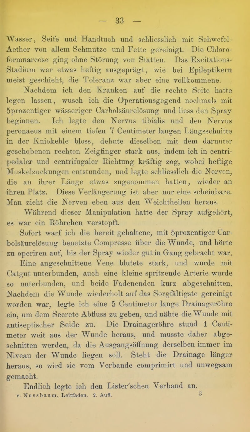 Wasser, Seite und Handtuch und schliesslich mit Schwefel - Aether von allem Schmutze und Fette gereinigt. Die Chloro- formnarcose ging ohne Störung von Statten. Das Excitations- Stadium war etwas heftig ausgeprägt, wie bei Epileptikern meist geschieht, die Toleranz war aber eine vollkommene. Nachdem ich den Kranken auf die rechte Seite hatte legen lassen, wusch ich die Operationsgegend nochmals mit Öprozentiger wässeriger Carholsäurelösung und liess den Spray beginnen. Ich legte den Nervus tibialis und den Nervus peronaeus mit einem tiefen 7 Centimeter langen Längsschnitte in der Kniekehle bloss, dehnte dieselben mit dem darunter geschobenen rechten Zeigfinger stark aus, indem ich in centri- pedaler und centrifugaler Richtung kräftig zog, wobei heftige Muskelzuckungen entstunden, und legte schliesslich die Nerven, die an ihrer Länge etwas zugenommen hatten, wieder an ihren Platz. Diese Verlängerung ist aber nur eine scheinbare. Man zieht die Nerven eben aus den Weichtheilen heraus. Während dieser Manipulation hatte der Spray aufgehört, es war ein Röhrchen verstopft. Sofort warf ich die bereit gehaltene, mit öprozentiger Car- bolsäurelösung benetzte Compresse über die Wunde, und hörte zu operiren auf, bis der Spray wieder gut in Gang gebracht war. Eine angeschnittene Vene blutete stark, und wurde mit Catgut unterbunden, auch eine kleine spritzende Arterie wurde so unterbunden, und beide Fadenenden kurz abgeschnitten. Nachdem die Wunde wiederholt auf das Sorgfältigste gereinigt worden war, legte ich eine 5 Centimeter lange Drainageröhre ein, um dem Secrete Abfluss zu geben, und nähte die Wunde mit antiseptischer Seide zu. Die Drainageröhre stund 1 Centi- meter weit aus der Wunde heraus, und musste daher abge- schnitten werden, da die Ausgangsöflhung derselben immer im Niveau der Wunde liegen soll. Steht die Drainage länger heraus, so wird sie vom Verbände comprimirt und unwegsam gemacht. Endlich legte ich den Lister’schen Verband an. v. Nnssbaum, Leitfaden. 2. Aufl. 3