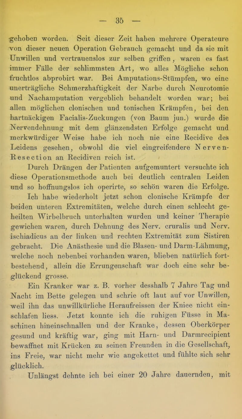 gehoben worden. Seit dieser Zeit haben mehrere Operateure von dieser neuen Operation Gebrauch gemacht und da sie mit Unwillen und vertrauenslos zur selben griffen , waren es fast immer Fälle der schlimmsten Art, wo alles Mögliche schon fruchtlos abprobirt war. Bei Amputations-Stümpfen, wo eine unerträgliche Schmerzhaftigkeit der Narbe durch Neurotomie und Nachamputation vergeblich behandelt worden war; bei allen möglichen clonischen und tonischen Krämpfen, bei den hartnäckigen Facialis-Zuckungen (von Baum jun.) wurde die Nervendehnung mit dem glänzendsten Erfolge gemacht und merkwürdiger Weise habe ich noch nie eine Recidive des Leidens gesehen, obwohl die viel eingreifendere Nerven- Resection an Recidiven reich ist. Durch Drängen der Patienten aufgemuntert versuchte ich diese Operationsmethode auch bei deutlich centralen Leiden und so hoffnungslos ich operirte, so schön waren die Erfolge. Ich habe wiederholt jetzt schon clonische Krämpfe der beiden unteren Extremitäten, welche durch einen schlecht ge- heilten Wirbelbruch unterhalten wurden und keiner Therapie gewichen waren, durch Dehnung des Nerv, cruralis und Nerv, ischiadicus an der linken und rechten Extremität zum Sistiren gebracht. Die Anästhesie und die Blasen- und Darm-Lähmung, welche noch nebenbei vorhanden waren, blieben natürlich fort- bestehend, allein die Errungenschaft war doch eine sehr be- glückend grosse. Ein Kranker war z. B. vorher desshalb 7 Jahre Tag und Nacht im Bette gelegen und schrie oft laut auf vor Unwillen, weil ihn das unwillkürliche Heraufreissen der Kniee nicht ein- schlafen Hess. Jetzt konnte ich die ruhigen Füsse in Ma- schinen hineinschnallen und der Kranke, dessen Oberkörper gesund und kräftig war, ging mit Harn- und Darmrecipient bewaffnet mit Krücken zu seinen Freunden in die Gesellschaft, ins Freie, war nicht mehr wie angekettet und fühlte sich sehr glücklich. Unlängst dehnte ich bei einer 20 Jahre dauernden, mit