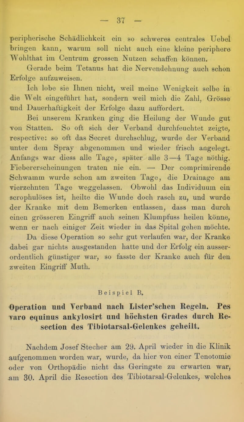 peripherische Schädlichkeit ein so schweres centrales Uebel bringen kann, warum soll nicht auch eine kleine periphere Wohlthat im Centrum grossen Nutzen schaffen können. Gerade beim Tetanus hat die Nervendehnung auch schon Erfolge aufzuweisen. Ich lobe sie Ihnen nicht, weil meine Wenigkeit selbe in die Welt eingeführt hat, sondern weil mich die Zahl, Grösse und Dauerhaftigkeit der Erfolge dazu auffordert. Bei unserem Kranken ging die Heilung der Wunde gut von Statten. So oft sich der Verband durchfeuchtet zeigte, respeetive: so oft das Secret durchschlug, wurde der Verband unter dem Spray abgenommen und wieder frisch angelegt. Anfangs war diess alle Tage, später alle 3—4 Tage nöthig. Fieberei’scheinungen traten nie ein. — Der comprimirende Schwamm wurde schon am zweiten Tage, die Drainage am vierzehnten Tage weggelassen. Obwohl das Individuum ein scrophulöses ist, heilte die Wunde doch rasch zu, und wurde der Kranke mit dem Bemerken entlassen, dass man durch einen grösseren Eingriff auch seinen Klumpfuss heilen könne, wenn er nach einiger Zeit wieder in das Spital gehen möchte. Da diese Operation so sehr gut verlaufen war, der Kranke dabei gar nichts ausgestanden hatte und der Erfolg ein ausser- ordentlich günstiger war, so fasste der Kranke auch für den zweiten Eingriff Muth. Beispiel B. Operation und Verband nach Lister’schen Regeln. Pes yaro equinus aukylosirt und höchsten Grades durch Re- section des Tibiotarsal-Geleukes geheilt. Nachdem Josef Stecher am 29. April wieder in die Klinik aufgenommeu worden war, wurde, da hier von einer Tenotomie oder von Orthopädie nicht das Geringste zu erwarten war, am 30. April die llesection des Tibiotarsal-Gelenkes, welches