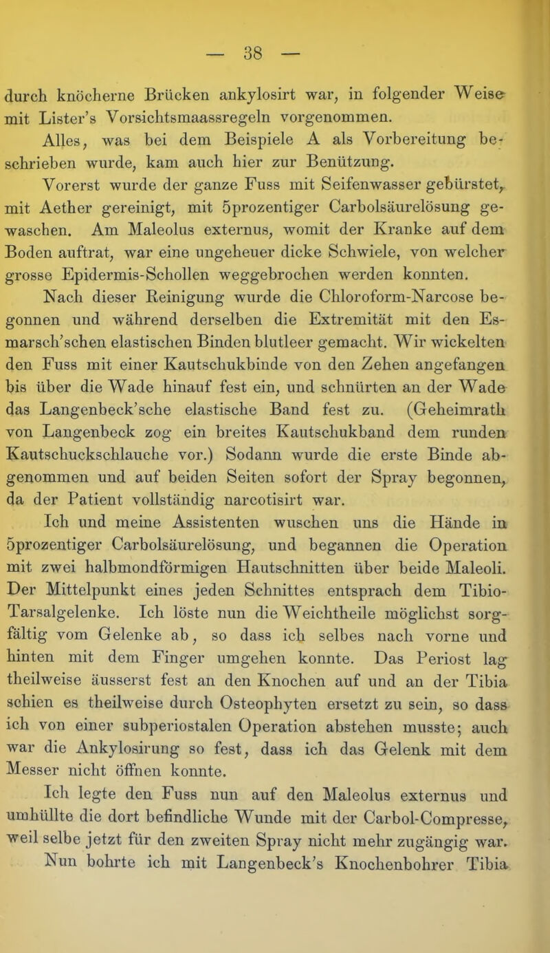 durch knöcherne Brücken ankylosirt war, in folgender Weise mit Lister’s Vorsichtsmaassregeln vorgenommen. Alles, was bei dem Beispiele A als Vorbereitung be- schrieben wurde, kam auch hier zur Benützung. Vorerst wurde der ganze Fuss mit Seifenwasser gebürstet, mit Aether gereinigt, mit öprozentiger Carboisäurelösung ge- waschen. Am Maleolus externus, womit der Kranke auf dem Boden auftrat, war eine ungeheuer dicke Schwiele, von welcher grosse Epidermis-Schollen weggebrochen werden konnten. Nach dieser Reinigung wurde die Chloroform-Narcose be- gonnen und während derselben die Extremität mit den Es- marsch’schen elastischen Binden blutleer gemacht. Wir wickelten den Fuss mit einer Kautschukbinde von den Zehen angefangen bis über die Wade hinauf fest ein, und schnürten an der Wade das Langenbeck’sche elastische Band fest zu. (Geheimrath von Langenbeck zog ein breites Kautschukband dem runden Kautschuckschlauche vor.) Sodann wurde die erste Binde ab- genommen und auf beiden Seiten sofort der Spray begonnen, da der Patient vollständig narcotisirt war. Ich und meine Assistenten wuschen uns die Hände in öprozentiger Carboisäurelösung, und begannen die Operation mit zwei halbmondförmigen Hautschnitten über beide Maleoli. Der Mittelpunkt eines jeden Schnittes entsprach dem Tibio- Tarsalgelenke. Ich löste nun die Weichtheile möglichst sorg- fältig vom Gelenke ab, so dass ich selbes nach vorne und hinten mit dem Finger umgehen konnte. Das Periost lag theilweise äusserst fest an den Knochen auf und an der Tibia schien es theilweise durch Osteophyten ersetzt zu sein, so dass ich von einer subperiostalen Operation abstehen musste; auch war die Ankylosirung so fest, dass ich das Gelenk mit dem Messer nicht öffnen konnte. Ich legte den Fuss nun auf den Maleolus externus und umhüllte die dort befindliche Wunde mit der Carbol-Compresse, weil selbe jetzt für den zweiten Spray nicht mehr zugängig war. Nun bohrte ich mit Langenbeck’s Knochenbohrer Tibia