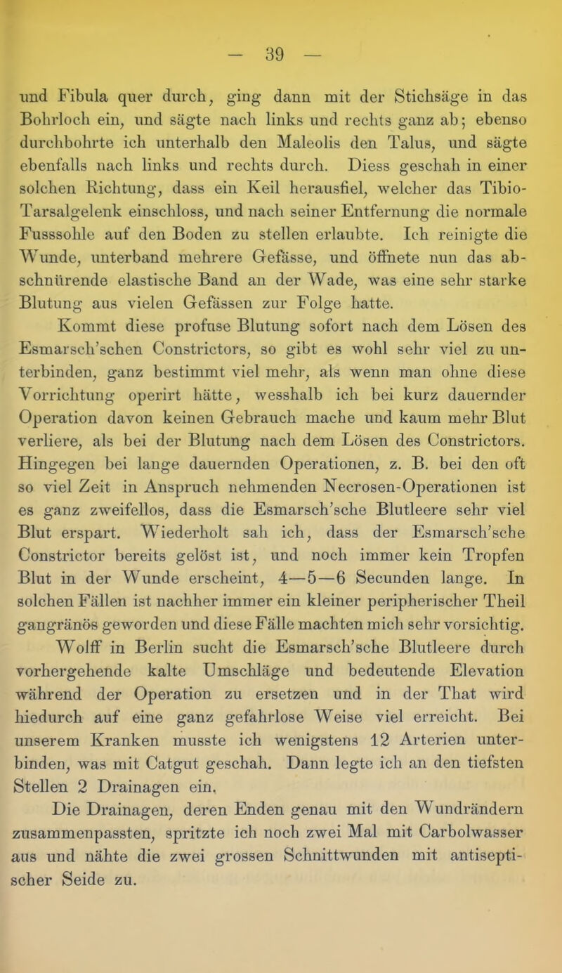 und Fibula quer durch, ging dann mit der Stichsäge in das Bohrloch ein, und sägte nach links und rechts ganz ab; ebenso durchbohrte ich unterhalb den Maleolis den Talus, und sägte ebenfalls nach links und rechts durch. Diess geschah in einer solchen Richtung, dass ein Keil herausfiel, welcher das Tibio- Tarsalgelenk einschloss, und nach seiner Entfernung die normale Fusssohle auf den Boden zu stellen erlaubte. Ich reinigte die Wunde, unterband mehrere Gefässe, und öffnete nun das ab- schnürende elastische Band an der Wade, was eine sehr starke Blutung aus vielen Gefässen zur Folge hatte. Kommt diese profuse Blutung sofort nach dem Lösen des Esmarscli’schen Constrictors, so gibt es wohl sehr viel zu un- terbinden, ganz bestimmt viel mehr, als wenn man ohne diese Vorrichtung operirt hätte, wesshalb ich bei kurz dauernder Operation davon keinen Gebrauch mache und kaum mehr Blut verliere, als bei der Blutung nach dem Lösen des Constrictors. Hingegen bei lange dauernden Operationen, z. B. bei den oft so viel Zeit in Anspruch nehmenden Necrosen-Operationen ist es ganz zweifellos, dass die Esmarsch’sche Blutleere sehr viel Blut erspart. Wiederholt sah ich, dass der Esmarsch’sche Constrictor bereits gelöst ist, und noch immer kein Tropfen Blut in der Wunde erscheint, 4—5—6 Secunden lange. In solchen Fällen ist nachher immer ein kleiner peripherischer Theil gangränös geworden und diese Fälle machten mich sehr vorsichtig. Wolff in Berlin sucht die Esmarsch’sche Blutleere durch vorhergehende kalte Umschläge und bedeutende Elevation während der Operation zu ersetzen und in der That wird hiedurch auf eine ganz gefahrlose Weise viel erreicht. Bei unserem Kranken musste ich wenigstens 12 Arterien unter- binden, was mit Catgut geschah. Dann legte ich an den tiefsten Stellen 2 Drainagen ein. Die Drainagen, deren Enden genau mit den Wundrändern zusammenpassten, spritzte ich noch zwei Mal mit Carbolwasser aus und nähte die zwei grossen Schnittwunden mit antisepti- scher Seide zu.