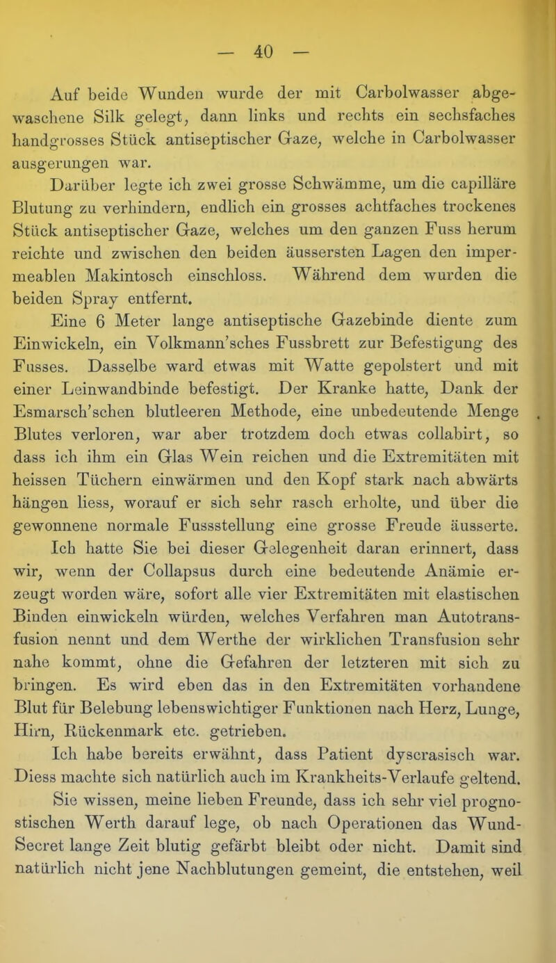 Auf beide Wunden wurde der mit Carbolwasser abge- waschene Silk gelegt, dann links und rechts ein sechsfaches handgrosses Stück antiseptischer Gaze, welche in Carbolwasser ausgerungen war. Darüber legte ich zwei grosse Schwämme, um die capilläre Blutung zu verhindern, endlich ein grosses achtfaches trockenes Stück antiseptischer Gaze, welches um den ganzen Fuss herum reichte und zwischen den beiden äussersten Lagen den imper- meablen Makintosch einschloss. Während dem wurden die beiden Spray entfernt. Eine 6 Meter lange antiseptische Gazebinde diente zum Einwickeln, ein Volkmann’sches Fussbrett zur Befestigung des Fusses. Dasselbe ward etwas mit Watte gepolstert und mit einer Leinwandbinde befestigt. Der Kranke hatte, Dank der Esmarsch’schen blutleeren Methode, eine unbedeutende Menge Blutes verloren, war aber trotzdem doch etwas collabirt, so dass ich ihm ein Glas Wein reichen und die Extremitäten mit heissen Tüchern einwärmen und den Kopf stark nach abwärts hängen liess, worauf er sich sehr rasch erholte, und über die gewonnene normale Fussstellung eine grosse Freude äusserte. Ich hatte Sie bei dieser Gelegenheit daran erinnert, dass wir, wenn der Collapsus durch eine bedeutende Anämie er- zeugt worden wäre, sofort alle vier Extremitäten mit elastischen Binden einwickeln würden, welches Verfahren man Autotrans- fusion nennt und dem Werthe der wirklichen Transfusion sehr nahe kommt, ohne die Gefahren der letzteren mit sich zu bringen. Es wird eben das in den Extremitäten vorhandene Blut für Belebung lebenswichtiger Funktionen nach Herz, Lunge, Hirn, Rückenmark etc. getrieben. Ich habe bereits erwähnt, dass Patient dyscrasisch war. Diess machte sich natürlich auch im Krankheits-Verlaufe geltend. Sie wissen, meine lieben Freunde, dass ich sehr viel progno- stischen Werth darauf lege, ob nach Operationen das Wund- Secret lange Zeit blutig gefärbt bleibt oder nicht. Damit sind natürlich nicht jene Nachblutungen gemeint, die entstehen, weil