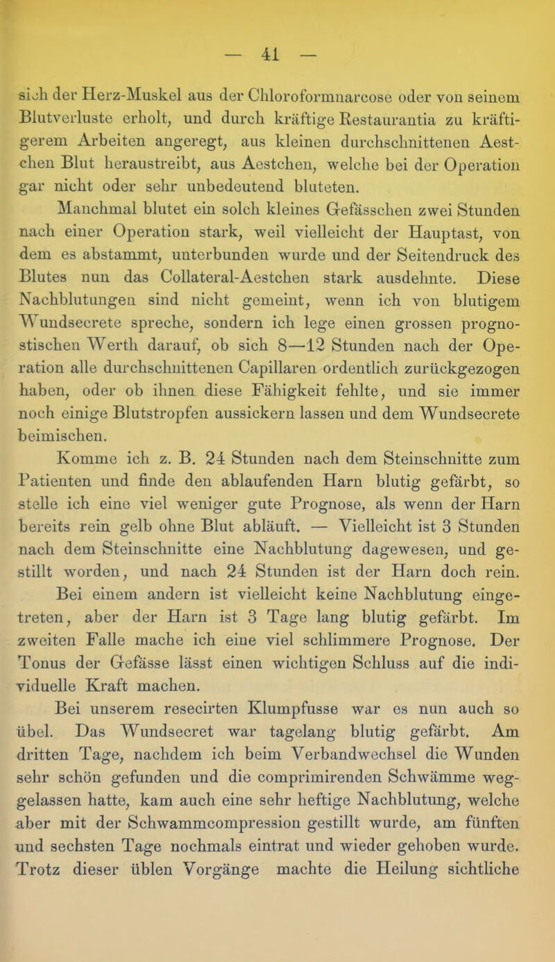 sieh der Herz-Muskel aus der Chloroformnarcose oder von seinem Blutverluste erholt, und durch kräftige Restaurantia zu kräfti- gerem Arbeiten angeregt, aus kleinen durchschnittenen Aest- chen Blut heraustreibt, aus Aestchen, welche bei der Operation gar nicht oder sehr unbedeutend bluteten. Manchmal blutet ein solch kleines Gefässchen zwei Stunden nach einer Operation stark, weil vielleicht der Hauptast, von dem es abstammt, unterbunden wurde und der Seitendruck des Blutes nun das Collateral-Aestchen stark ausdelmte. Diese Nachblutungen sind nicht gemeint, wenn ich von blutigem Wundsecrete spreche, sondern ich lege einen grossen progno- stischen Werth darauf, ob sich 8—12 Stunden nach der Ope- ration alle durchschnittenen Capillaren ordentlich zurückgezogen haben, oder ob ihnen diese Fähigkeit fehlte, und sie immer noch einige Blutstropfen aussickern lassen und dem Wundsecrete heimischen. Komme ich z. B. 24 Stunden nach dem Steinschnitte zum Patienten und finde den ablaufenden Harn blutig gefärbt, so stelle ich eine viel weniger gute Prognose, als wenn der Harn bereits rein gelb ohne Blut abläuft. — Vielleicht ist 3 Stunden nach dem Steinschnitte eine Nachblutung dagewesen, und ge- stillt worden, und nach 24 Stunden ist der Harn doch rein. Bei einem andern ist vielleicht keine Nachblutung einge- treten, aber der Harn ist 3 Tage lang blutig gefärbt. Im zweiten Falle mache ich eine viel schlimmere Prognose. Der Tonus der Gefässe lässt einen wichtigen Schluss auf die indi- viduelle Kraft machen. Bei unserem resecirten Klumpfusse war es nun auch so übel. Das Wundsecret war tagelang blutig gefärbt. Am dritten Tage, nachdem ich beim Verbandwechsel die Wunden sehr schön gefunden und die comprimirenden Schwämme weg- gelassen hatte, kam auch eine sehr heftige Nachblutung, welche aber mit der Schwammcompressiou gestillt wurde, am fünften und sechsten Tage nochmals eintrat und wieder gehoben wurde. Trotz dieser üblen Vorgänge machte die Heilung sichtliche