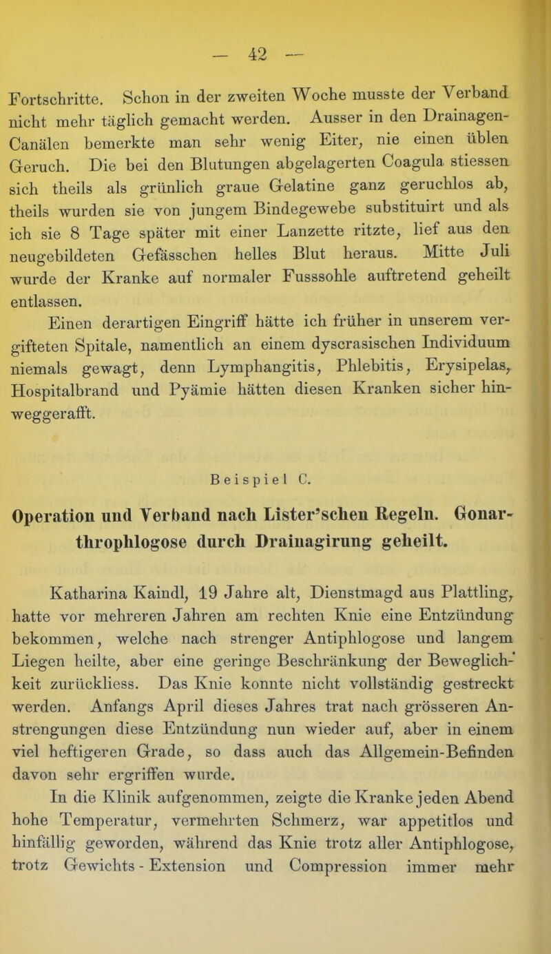 Fortschritte. Schon in der zweiten Woche musste der Verband nicht mehr täglich gemacht werden. Ausser in den Drainagen- Canälen bemerkte man sehr wenig Eiter, nie einen üblen Geruch. Die bei den Blutungen abgelagerten Coagula stiessen sich theils als grünlich graue Gelatine ganz geruchlos ab, theils wurden sie von jungem Bindegewebe substituirt und als ich sie 8 Tage später mit einer Lanzette ritzte, liet aus den neugebildeten Gefässchen helles Blut heraus. Mitte Juli wurde der Kranke auf normaler Fusssohle auftretend geheilt entlassen. Einen derartigen Eingriff hätte ich früher in unserem ver- gifteten Spitale, namentlich an einem dyscrasischen Individuum niemals gewagt, denn Lymphangitis, Phlebitis, Erysipelas, Hospitalbrand und Pyämie hätten diesen Kranken sicher hin- weggerafft. Beispiel C. Operation und Verband nach Lister’sclien Regeln. Gonar- tlirophlogose durch Drainagirung geheilt. Katharina Kaindl, 19 Jahre alt, Dienstmagd aus Plattling, hatte vor mehreren Jahren am rechten Knie eine Entzündung bekommen, welche nach strenger Antiphlogose und langem Liegen heilte, aber eine geringe Beschränkung der Beweglich- keit zurückliess. Das Knie konnte nicht vollständig gestreckt werden. Anfangs April dieses Jahres trat nach grösseren An- strengungen diese Entzündung nun wieder auf, aber in einem viel heftigeren Grade, so dass auch das Allgemein-Befinden davon sehr ergriffen wurde. In die Klinik aufgenommen, zeigte die Kranke jeden Abend hohe Temperatur, vermehrten Schmerz, war appetitlos und hinfällig geworden, während das Knie trotz aller Antiphlogose, trotz Gewichts - Extension und Compression immer mehr