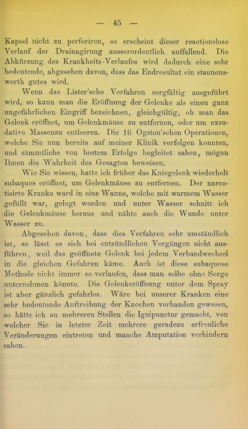 Kapsel nicht zu perforiren, so erscheint dieser reactionslose Verlauf der Drainagirung ausserordentlich auffallend. Die Abkürzung des Krankheits-Verlaufes wird dadurch eine sehr bedeutende, abgesehen davon, dass das Endresultat ein staunens- werth gutes wird. Wenn das Lister’sche Verfahren sorgfältig ausgeführt wird, so kann man die Eröffnung der Gelenke als einen ganz ungefährlichen Eingriff bezeichnen, gleichgültig, ob man das Gelenk eröffnet, um Gelenkmäuse zu entfernen, oder um exsu- dative Massenzu entleeren. Die 16 Ogston’schen Operationen, welche Sie nun bereits auf meiner Klinik verfolgen konnten, und sämmtliche von bestem Erfolge begleitet sahen, mögen Ihnen die Wahrheit des Gesagten beweisen. Wie Sie wissen, hatte ich früher das Kniegelenk wiederholt subaquos eröffnet, um Gelenkmäuse zu entfernen. Der narco- tisirte Kranke ward in eine Wanne, welche mit warmem Wasser gefüllt war, gelegt worden und unter Wasser schnitt ich die Gelenkmäuse heraus und nähte auch die Wunde unter Wasser zu. Abgesehen davon, dass dies Verfahren sehr umständlich ist, so lässt es sich bei entzündlichen Vorgängen nicht aus- führen, weil das geöffnete Gelenk bei jedem Verbandwechsel in die gleichen Gefahren käme. Auch ist diese subaquose Methode nicht immer so verlaufen, dass man selbe ohne Sorge unternehmen könnte. Die Gclenkeröffnung unter dem Spray ist aber gänzlich gefahrlos. Wäre bei unserer Kranken eine sehr bedeutende Auftreibung der Knochen vorhanden gewesen, so hätte ich an mehreren Stellen die Ignipunctur gemacht, von welcher Sie in letzter Zeit mehrere geradezu erfreuliche Veränderungen eintreten und manche Amputation verhindern sahen.