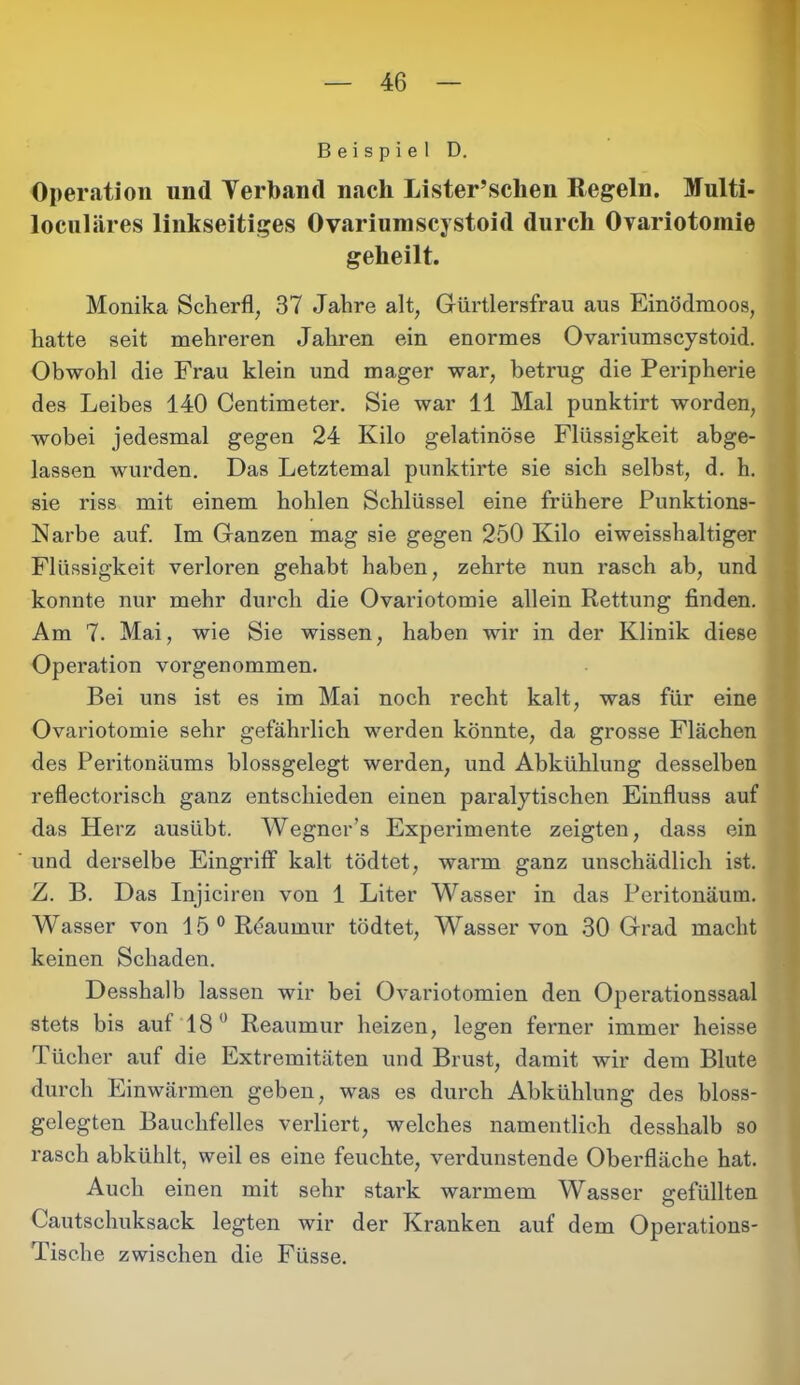 Beispiel D. Operation und Verband nach Lister’schen Regeln. Multi- loculäres linkseitiges Ovariumscystoid durch Ovariotomie geheilt. Monika Scherfl, 37 Jahre alt, Gürtlersfrau aus Einödmoos, hatte seit mehreren Jahren ein enormes Ovariumscystoid. Obwohl die Frau klein und mager war, betrug die Peripherie des Leibes 140 Centimeter. Sie war 11 Mal punktirt worden, wobei jedesmal gegen 24 Kilo gelatinöse Flüssigkeit abge- lassen wurden. Das Letztemal punktirte sie sich selbst, d. h. sie riss mit einem hohlen Schlüssel eine frühere Punktions- Narbe auf. Im Ganzen mag sie gegen 250 Kilo ei weisshaltiger Flüssigkeit verloren gehabt haben, zehrte nun rasch ab, und konnte nur mehr durch die Ovariotomie allein Rettung finden. Am 7. Mai, wie Sie wissen, haben wir in der Klinik diese Operation vorgenommen. Bei uns ist es im Mai noch recht kalt, was für eine Ovariotomie sehr gefährlich werden könnte, da grosse Flächen des Peritonäums blossgelegt werden, und Abkühlung desselben reflectorisch ganz entschieden einen paralytischen Einfluss auf das Herz ausübt. Wegner’s Experimente zeigten, dass ein und derselbe Eingriff kalt tödtet, warm ganz unschädlich ist. Z. B. Das Injiciren von 1 Liter Wasser in das Peritonäum. Wasser von 15°Reaumur tödtet, Wasser von 30 Grad macht keinen Schaden. Desshalb lassen wir bei Ovariotomien den Operationssaal stets bis auf 18° Reaumur heizen, legen ferner immer heisse Tücher auf die Extremitäten und Brust, damit wir dem Blute durch Einwärmen geben, was es durch Abkühlung des bloss- gelegten Bauchfelles verliert, welches namentlich desshalb so rasch abkühlt, weil es eine feuchte, verdunstende Oberfläche hat. Auch einen mit sehr stark warmem Wasser gefüllten Cautschuksack legten wir der Kranken auf dem Operations- Tische zwischen die Fiisse.