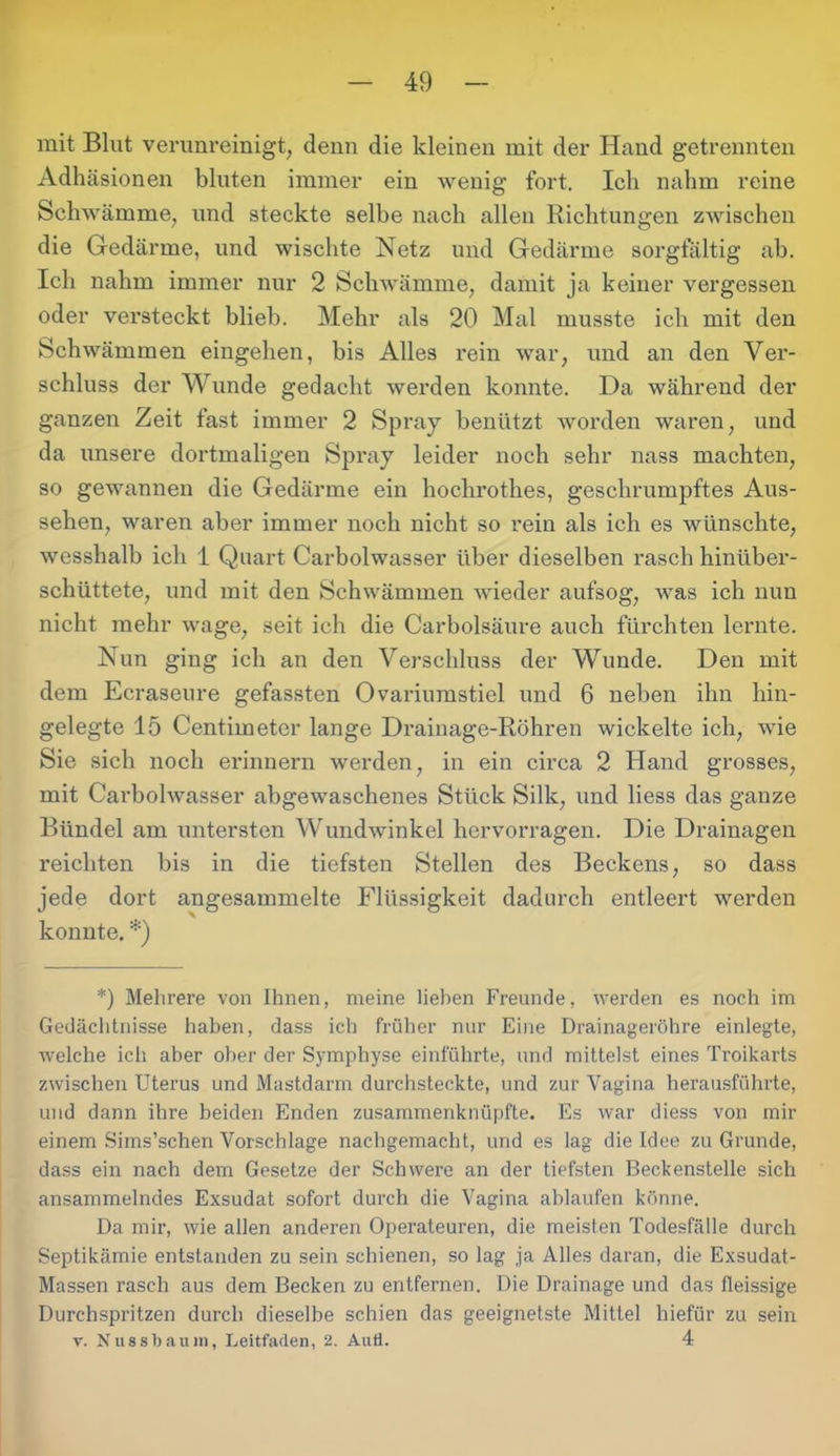 mit Blut verunreinigt, denn die kleinen mit der Hand getrennten Adhäsionen bluten immer ein wenig fort. Ich nahm reine Schwämme, und steckte selbe nach allen Richtungen zwischen die Gedärme, und wischte Netz und Gedärme sorgfältig ab. Ich nahm immer nur 2 Schwämme, damit ja keiner vergessen oder versteckt blieb. Mehr als 20 Mal musste ich mit den Schwämmen eingehen, bis Alles l'ein war, und an den Ver- schluss der Wunde gedacht werden konnte. Da während der ganzen Zeit fast immer 2 Spray benützt worden waren, und da unsere dortmaligen Spray leider noch sehr nass machten, so gewannen die Gedärme ein hochrothes, geschrumpftes Aus- sehen, waren aber immer noch nicht so rein als ich es wünschte, wesshalb ich 1 Quart Carbolwasser über dieselben rasch hinüber- schüttete, und mit den Schwämmen wieder aufsog, was ich nun nicht mehr wage, seit ich die Carbolsäure auch fürchten lernte. Nun ging ich an den Verschluss der Wunde. Den mit dem Ecraseure gefassten Ovariumstiel und 6 neben ihn hin- gelegte 15 Centimeter lange Drainage-Röhren wickelte ich, wie Sie sich noch erinnern werden, in ein circa 2 Hand grosses, mit Carbolwasser abgewaschenes Stück Silk, und liess das ganze Bündel am untersten Wundwinkel hervorragen. Die Drainagen reichten bis in die tiefsten Stellen des Beckens, so dass jede dort angesammelte Flüssigkeit dadurch entleert werden konnte. *) *) Mehrere von Ihnen, meine liehen Freunde, werden es noch im Gedächtnisse haben, dass ich früher nur Eine Drainageröhre einlegte, welche ich aber ober der Symphyse einführte, und mittelst eines Troikarts zwischen Uterus und Mastdarm durchsteckte, und zur Vagina herausführte, und dann ihre beiden Enden zusammenknüpfte. Es war diess von mir einem Sims’schen Vorschläge nachgemacht, und es lag die Idee zu Grunde, dass ein nach dem Gesetze der Schwere an der tiefsten Beckenstelle sich ansammelndes Exsudat sofort durch die Vagina ablaufen könne. Da mir, wie allen anderen Operateuren, die meisten Todesfälle durch Septikämie entstanden zu sein schienen, so lag ja Alles daran, die Exsudat- Massen rasch aus dem Becken zu entfernen. Die Drainage und das fleissige Durchspritzen durch dieselbe schien das geeignetste Mittel hiefür zu sein v. Nussbauin, Leitfaden, 2. Aufl. 4