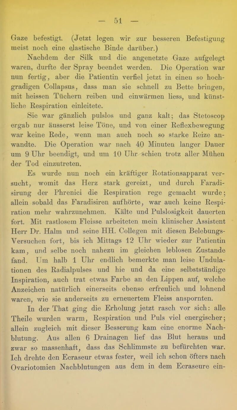 Gaze befestigt. (Jetzt legen wir zur besseren Befestigung meist noch eine elastische Bincle darüber.) Nachdem der Silk und die angenetzte Gaze aufgelegt waren, durfte der Spray beendet werden. Die Operation war nun fertig, aber die Patientin verfiel jetzt in einen so hoch- gradigen Collapsus, dass man sie schnell zu Bette bringen, mit heissen Tüchern reiben und einwärmen liess, und künst- liche Respiration einleitete. Sie war gänzlich pulslos und ganz kalt; das Stetoscop ergab nur äusserst leise Töne, und von einer Reflexbewegung war keine Rede, wenn man auch noch so starke Reize an- wandte. Die Operation war nach 40 Minuten langer Dauer um 9 Uhr beendigt, und um 10 Uhr schien trotz aller Mühen der Tod einzutreten. Es wurde nun noch ein kräftiger Rotationsapparat ver- sucht, womit das Herz stark gereizt, und durch Faradi- sirung der Phrenici die Respiration rege gemacht wurde; allein sobald das Faradisiren auf hörte, war auch keine Respi- ration mehr wahrzunehmen. Kälte und Pulslosigkeit dauerten fort. Mit rastlosem Fleisse arbeiteten mein klinischer Assistent Herr Dr. Halm und seine HH. Collegen mit diesen Belebungs- Versuchen fort, bis ich Mittags 12 Uhr wieder zur Patientin kam, und selbe noch nahezu im gleichen leblosen Zustande fand. Um halb 1 Uhr endlich bemerkte man leise Undula- tionen des Radialpulses und hie und da eine selbstständige Inspiration, auch trat etwas Farbe an den Lippen auf, welche Anzeichen natürlich einerseits ebenso erfreulich und lohnend waren, wie sie anderseits zu erneuertem Fleiss anspornten. In der That ging die Erholung jetzt rasch vor sich: alle Theile wurden warm, Respiration und Puls viel energischer; allein zugleich mit dieser Besserung kam eine enorme Nach- blutung. Aus allen 6 Drainagen lief das Blut heraus und zwar so massenhaft, dass das Schlimmste zu befürchten war. Ich drehte den Ecraseur etwas fester, weil ich schon öfters nach Ovariotomien Nachblutungen aus dem in dem Ecraseure ein-