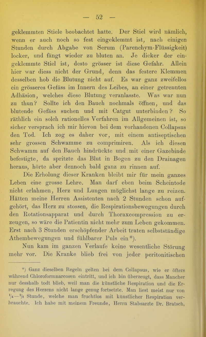 geklemmten Stiele beobachtet hatte. Der Stiel wird nämlich, wenn er auch noch so fest eingeklemmt ist, nach einigen Stunden durch Abgabe von Serum (Parenchym-Flüssigkeit) locker, und fängt wieder zu bluten an. Je dicker der ein- geklemmte Stiel ist, desto grösser ist diese Gefahr. Allein hier war diess nicht der Grund, denn das festere Klemmen desselben hob die Blutung nicht auf. Es war ganz zweifellos ein grösseres Gefäss im Innern des Leibes, an einer getrennten Adhäsion, welches diese Blutung veranlasste. Was war nun zu thun? Sollte ich den Bauch nochmals öffnen, und das blutende Gefäss suchen und mit Catgut unterbinden ? So räthlich ein solch rationelles Verfahren im Allgemeinen ist, so sicher versprach ich mir hievon bei dem vorhandenen Collapsus den Tod. Ich zog es daher vor, mit einem antiseptischen sehr grossen Schwamme zn comprimiren. Als ich diesen Schwamm auf den Bauch hindrückte und mit einer Gazebinde befestigte, da spritzte das Blut in Bogen zu den Drainagen heraus, hörte aber dennoch bald ganz zu rinnen auf. Die Erholung dieser Kranken bleibt mir für mein ganzes Leben eine grosse Lehre. Man darf eben beim Scheintode nicht erlahmen, Iierz und Lungen möglichst lange zu reizen. Hätten meine Herren Assistenten nach 2 Stunden schon auf- gehört, das Herz zu stossen, die Respirationsbewegungen durch den Rotationsapparat und durch Thoraxcompression zu er- zeugen, so wäre die Patientin nicht mehr zum Leben gekommen. Erst nach 3 Stunden erschöpfender Arbeit traten selbstständige Athembewegungen und fühlbarer Puls ein*). Nun kam im ganzen Verlaufe keine wesentliche Störung mehr vor. Die Kranke blieb frei von jeder peritonitischen *) Ganz dieselben Regeln gelten bei dem Collapsus, wie er öfters während Chloroformnarcosen eintritt, und ich bin überzeugt, dass Mancher nur desshalb todt blieb, weil man die künstliche Respiration und die Er- regung des Herzens nicht lange genug fortsetzte. Man liest meist nur von */4 —1/2 Stunde, welche man fruchtlos mit künstlicher Respiration ver- brauchte. Ich habe mit meinem Freunde, Herrn Stabsarzte Dr. Bratsch,