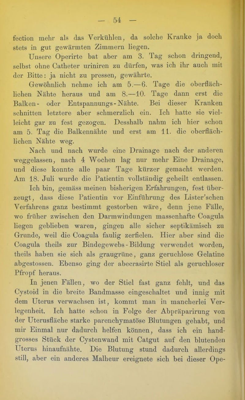 fection mehr als das Verkühlen, da solche Kranke ja doch stets in gut gewärmten Zimmern liegen. Unsere Operirte bat aber am 3. Tag schon dringend, selbst ohne Catheter uriniren zu dürfen, was ich ihr auch mit der Bitte: ja nicht zu pressen, gewährte. Gewöhnlich nehme ich am 5.—6. Tage die oberfläch- lichen Nähte heraus und am 8.—10. Tage dann erst die Balken- oder Entspannungs-Nähte. Bei dieser Kranken schnitten letztere aber schmerzlich ein. Ich hatte sie viel- leicht gar zu fest gezogen. Desshalb nahm ich hier schon am 5. Tag die Balkennähte und erst am 11. die oberfläch- lichen Nähte weg. Nach und nach wurde eine Drainage nach der anderen weggelassen, nach 4 Wochen lag nur mehr Eine Drainage, und diese konnte alle paar Tage kürzer gemacht werden. Am 18. Juli wurde die Patientin vollständig geheilt entlassen. Ich bin, gemäss meinen bisherigen Erfahrungen, fest über- zeugt, dass diese Patientin vor Einführung des Lister’schen Verfahrens ganz bestimmt gestorben wäre, denn jene Fälle, wo früher zwischen den Darmwindungen massenhafte Coagula liegen geblieben waren, gingen alle sicher septikämisch zu Grunde, weil die Coagula faulig zerfielen. Hier aber sind die Coagula theils zur Bindegewebs - Bildung verwendet worden, theils haben sie sich als graugrüne, ganz geruchlose Gelatine abgestossen. Ebenso ging der abecrasirte Stiel als geruchloser Pfropf heraus. In jenen Fällen, wo der Stiel fast ganz fehlt, und das Cystoid in die breite Bandmasse eingeschaltet und innig mit dem Uterus verwachsen ist, kommt man in mancherlei Ver- legenheit. Ich hatte schon in Folge der Abpräparirung von der Uterusfläche starke parenchymatöse Blutungen gehabt, und mir Einmal nur dadurch helfen können, dass ich ein hand- grosses Stück der Cystenwand mit Catgut auf den blutenden Uterus hinaufnähte. Die Blutung stund dadurch allerdings still, aber ein anderes Malheur ereignete sich bei dieser Ope-