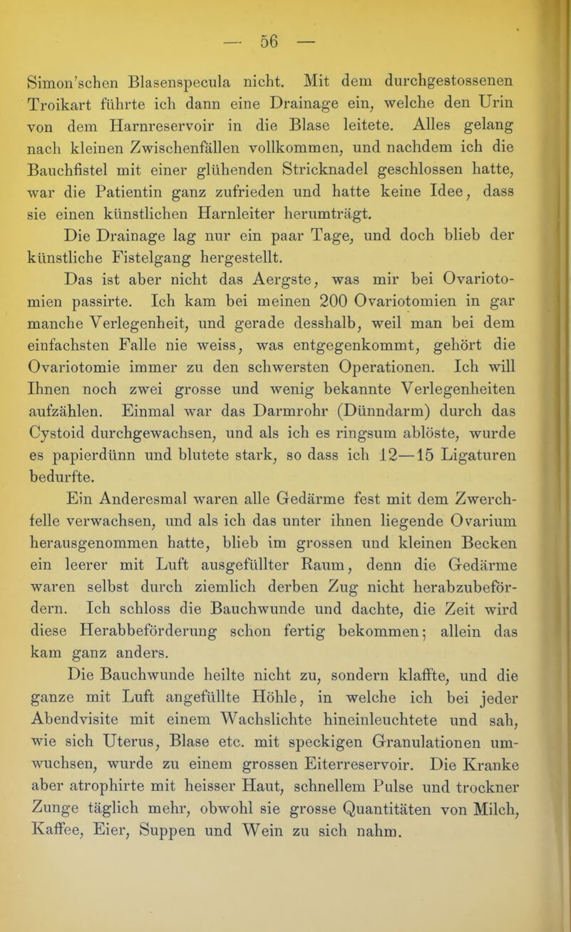 Simon’schen Blasenspecula nicht. Mit dem durchgestossenen Troikart führte ich dann eine Drainage ein, welche den Urin von dem Harnreservoir in die Blase leitete. Alles gelang nach kleinen Zwischenfällen vollkommen, und nachdem ich die Bauchfistel mit einer glühenden Stricknadel geschlossen hatte, war die Patientin ganz zufrieden und hatte keine Idee, dass sie einen künstlichen Harnleiter herumträgt. Die Drainage lag nur ein paar Tage, und doch blieb der künstliche Fistelgang hergestellt. Das ist aber nicht das Aergste, was mir bei Ovarioto- mien passirte. Ich kam bei meinen 200 Ovariotomien in gar manche Verlegenheit, und gerade desshalb, weil man bei dem einfachsten Falle nie weiss, was entgegenkommt, gehört die Ovariotomie immer zu den schwersten Operationen. Ich will Ihnen noch zwei grosse und wenig bekannte Verlegenheiten aufzählen. Einmal war das Darmrohr (Dünndarm) durch das Cystoid durchgewachsen, und als ich es ringsum ablöste, wurde es papierdünn und blutete stark, so dass ich 12—15 Ligaturen bedurfte. Ein Anderesmal waren alle Gedärme fest mit dem Zwerch- felle verwachsen, und als ich das unter ihnen liegende Ovarium herausgenommen hatte, blieb im grossen und kleinen Becken ein leerer mit Luft ausgefüllter Raum, denn die Gedärme waren selbst durch ziemlich derben Zug nicht herabzubeför- dern. Ich schloss die Bauchwunde und dachte, die Zeit wird diese Herabbeförderung schon fertig bekommen; allein das kam ganz anders. Die Bauchwunde heilte nicht zu, sondern klaffte, und die ganze mit Luft angefüllte Höhle, in welche ich bei jeder Abendvisite mit einem Wachslichte hineinleuchtete und sah, wie sich Uterus, Blase etc. mit speckigen Granulationen um- wuchsen, wurde zu einem grossen Eiterreservoir. Die Kranke aber atrophirte mit heisser Haut, schnellem Pulse und trockner Zunge täglich mehr, obwohl sie grosse Quantitäten von Milch, Kaffee, Eier, Suppen und Wein zu sich nahm.