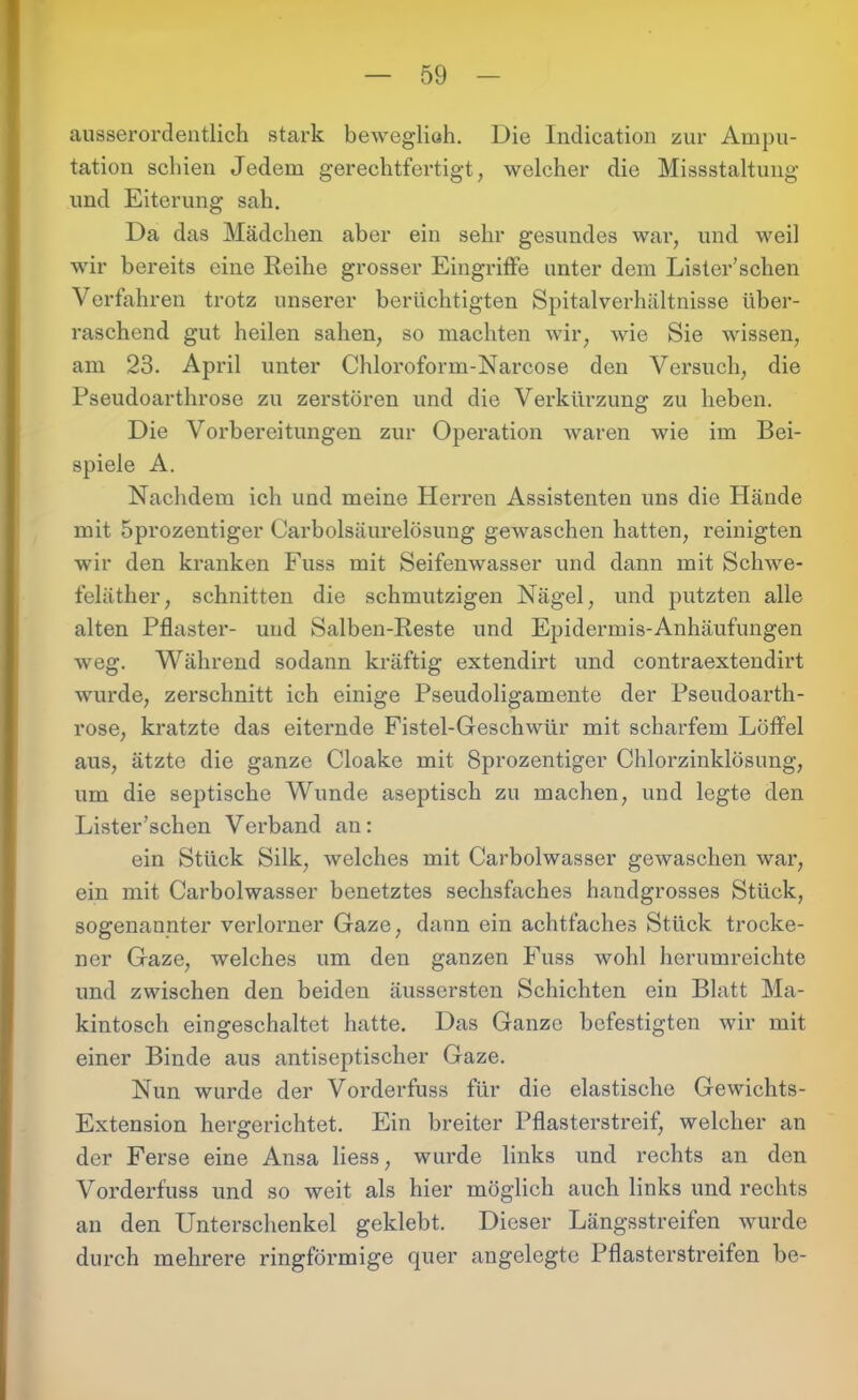 ausserordentlich stark beweglich. Die Indication zur Ampu- tation schien Jedem gerechtfertigt; welcher die Missstaltung und Eiterung sah. Da das Mädchen aber ein sehr gesundes war, und weil wir bereits eine Reihe grosser Eingriffe unter dem Lister’schen Verfahren trotz unserer berüchtigten Spitalverhältnisse über- raschend gut heilen sahen, so machten wir, wie Sie wissen, am 23. April unter Chloroform-Narcose den Versuch, die Pseudoarthrose zu zerstören und die Verkürzung zu heben. Die Vorbereitungen zur Operation waren wie im Bei- spiele A. Nachdem ich und meine Herren Assistenten uns die Hände mit 5prozentiger Carboisäurelösung gewaschen hatten, reinigten wir den kranken Fuss mit Seifenwasser und dann mit Schwe- feläther, schnitten die schmutzigen Nägel, und putzten alle alten Pflaster- und Salben-Reste und Epidermis-Anhäufungen weg. Während sodann kräftig extendirt und contraextendirt wurde, zerschnitt ich einige Pseudoligamente der Pseudoarth- rose, kratzte das eiternde Fistel-Geschwür mit scharfem Löffel aus, ätzte die ganze Cloake mit Sprozentiger Chlorzinklösung, um die septische Wunde aseptisch zu machen, und legte den Lister’schen Verband an: ein Stück Silk, welches mit Carbolwasser gewaschen war, ein mit Carbolwasser benetztes sechsfaches handgrosses Stück, sogenannter verlorner Gaze, dann ein achtfaches Stück trocke- ner Gaze, welches um den ganzen Fuss wohl herumreichte und zwischen den beiden äussersten Schichten ein Blatt Ma- kintosch eingeschaltet hatte. Das Ganze befestigten wir mit einer Binde aus antiseptischer Gaze. Nun wurde der Vorderfuss für die elastische Gewichts- Extension hergerichtet. Ein breiter Pflasterstreif, welcher an der Ferse eine Ansa Hess, wurde links und rechts an den Vorderfuss und so weit als hier möglich auch links und rechts an den Unterschenkel geklebt. Dieser Längsstreifen wurde durch mehrere ringförmige quer angelegte Pflasterstreifen be-