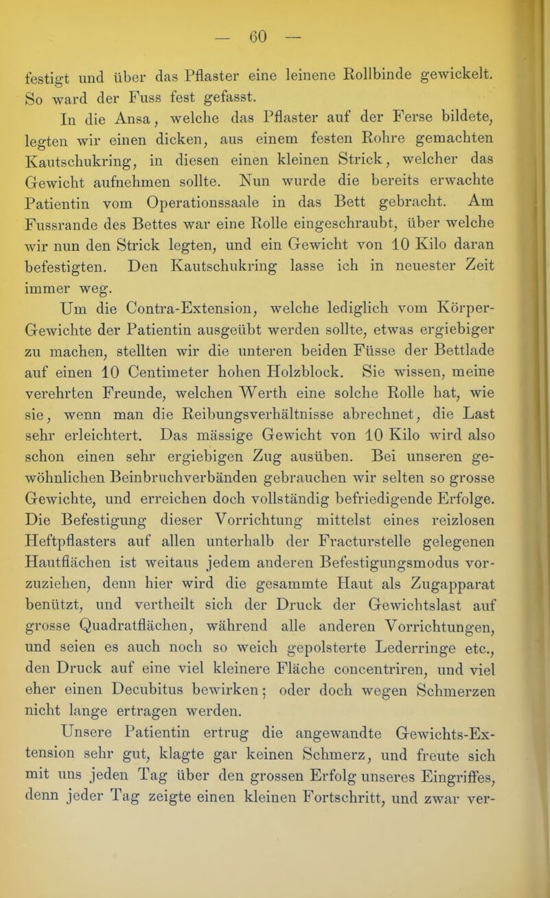 festigt und über das Pflaster eine leinene Rollbinde gewickelt. So ward der Fuss fest gefasst. In die Ansa, welche das Pflaster auf der Ferse bildete, legten wir einen dicken, aus einem festen Rohre gemachten Kautschukring, in diesen einen kleinen Strick, welcher das Gewicht aufnehmen sollte. Nun wurde die bereits erwachte Patientin vom Operationssaale in das Bett gebracht. Am Fussrande des Bettes war eine Rolle eingeschraubt, über welche wir nun den Strick legten, und ein Gewicht von 10 Kilo daran befestigten. Den Kautschukring lasse ich in neuester Zeit immer weg. Um die Contra-Extension, welche lediglich vom Körper- Gewichte der Patientin ausgeübt werden sollte, etwas ergiebiger zu machen, stellten wir die unteren beiden Ftisse der Bettlade auf einen 10 Centimeter hohen Holzblock. Sie wissen, meine verehrten Freunde, welchen Werth eine solche Rolle hat, wie sie, wenn man die Reibungsverhältnisse abrechnet, die Last sehr erleichtert. Das massige Gewicht von 10 Kilo wird also schon einen sehr ergiebigen Zug ausüben. Bei unseren ge- wöhnlichen Beinbruchverbänden gebrauchen wir selten so grosse Gewichte, und erreichen doch vollständig befriedigende Erfolge. Die Befestigung dieser Vorrichtung mittelst eines reizlosen Heftpflasters auf allen unterhalb der Fracturstelle gelegenen Hautflächen ist weitaus jedem anderen Befestigungsmodus vor- zuziehen, denn hier wird die gesammte Haut als Zugapparat benützt, und vertheilt sich der Druck der Gewichtslast auf grosse Quadratflächen, während alle anderen Vorrichtungen, und seien es auch noch so weich gepolsterte Lederringe etc., den Druck auf eine viel kleinere Fläche concentriren, und viel eher einen Decubitus bewirken; oder doch wegen Schmerzen nicht lange ertragen werden. Unsere Patientin ertrug die angewandte Gewichts-Ex- tension sehr gut, klagte gar keinen Schmerz, und freute sich mit uns jeden Tag über den grossen Erfolg unseres Eingriffes, denn jeder Tag zeigte einen kleinen Fortschritt, und zwar ver-