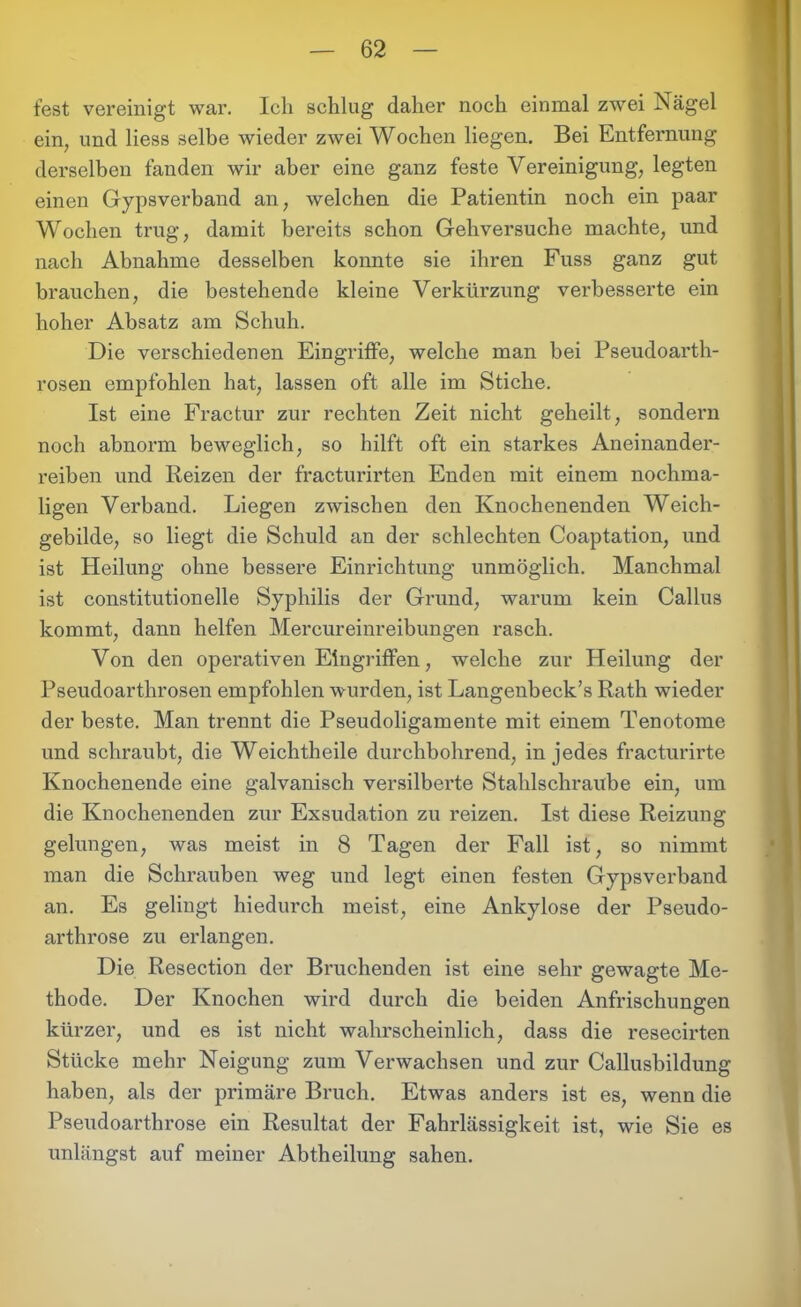 fest vereinigt war. Ich schlug daher noch einmal zwei Nägel ein, und liess selbe wieder zwei Wochen liegen. Bei Entfernung derselben fanden wir aber eine ganz feste Vereinigung, legten einen Gypsverband an, welchen die Patientin noch ein paar Wochen trug, damit bereits schon Gehversuche machte, und nach Abnahme desselben konnte sie ihren Fuss ganz gut brauchen, die bestehende kleine Verkürzung verbesserte ein hoher Absatz am Schuh. Die verschiedenen Eingriffe, welche man bei Pseudoarth- rosen empfohlen hat, lassen oft alle im Stiche. Ist eine Fractur zur rechten Zeit nicht geheilt, sondern noch abnorm beweglich, so hilft oft ein starkes Aneinander- reiben und Reizen der fracturirten Enden mit einem nochma- ligen Verband. Liegen zwischen den Knochenenden Weich- gebilde, so liegt die Schuld an der schlechten Coaptation, und ist Heilung ohne bessere Einrichtung unmöglich. Manchmal ist constitutioneile Syphilis der Grund, warum kein Callus kommt, dann helfen Mercureinreibungen rasch. Von den operativen Eingriffen, welche zur Heilung der Pseudoarthrosen empfohlen wurden, ist Langenbeck’s Rath wieder der beste. Man trennt die Pseudoligamente mit einem Tenotome und schraubt, die Weichtheile durchbohrend, in jedes fracturirte Knochenende eine galvanisch versilberte Stahlschraube ein, um die Knochenenden zur Exsudation zu reizen. Ist diese Reizung gelungen, was meist in 8 Tagen der Fall ist, so nimmt man die Schrauben weg und legt einen festen Gypsverband an. Es gelingt hiedurch meist, eine Ankylose der Pseudo- arthrose zu erlangen. Die Resection der Bruchenden ist eine sehr gewagte Me- thode. Der Knochen wird durch die beiden Anfrischungen kürzer, und es ist nicht wahrscheinlich, dass die resecirten Stücke mehr Neigung zum Verwachsen und zur Callusbildung haben, als der primäre Bruch. Etwas anders ist es, wenn die Pseudoarthrose ein Resultat der Fahrlässigkeit ist, wie Sie es unlängst auf meiner Abtheilung sahen.