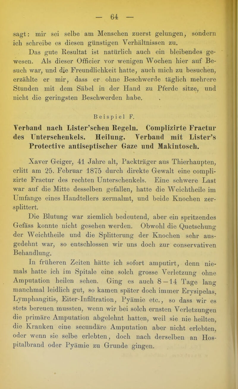 sagt: mir sei selbe am Menschen zuerst gelungen, sondern ich schreibe es diesen günstigen Verhältnissen zu. Das gute Resultat ist natürlich auch ein bleibendes ge- wesen. Als dieser Officier vor wenigen Wochen hier auf Be- such war, und die Freundlichkeit hatte, auch mich zu besuchen, erzählte er mir, dass er ohne Beschwerde täglich mehrere Stunden mit dem Säbel in der Hand zu Pferde sitze, und nicht die geringsten Beschwerden habe. Beispiel F. Verband nach Lister’schen Regeln. Complizirte Fractur des Unterschenkels. Heilung. Verband mit Lister’s Protective antiseptischer Gaze und Makintoscli. % Xaver Geiger, 41 Jahre alt, Packträger aus Thierhaupten, erlitt am 25. Februar 1875 durch direkte Gewalt eine compli- zirte Fractur des rechten Unterschenkels. Eine schwere Last war auf die Mitte desselben gefallen, hatte die Weichtheile im Umfange eines Handtellers zermalmt, und beide Knochen zer- splittert. Die Blutung war ziemlich bedeutend, aber ein spritzendes Gefäss konnte nicht gesehen werden. Obwohl die Quetschung der Weichtheile und die Splitterung der Knochen sehr aus- gedehnt war, so entschlossen wir uns doch zur conservativen Behandlung. In früheren Zeiten hätte ich sofort amputirt, denn nie- mals hatte ich im Spitale eine solch grosse Verletzung ohne Amputation heilen sehen. Ging es auch 8—14 Tage lang manchmal leidlich gut, so kamen später doch immer Ery sipelas, Lymphangitis, Eiter-Infiltration, Pyämie etc., so dass wir es stets bereuen mussten, wenn wir bei solch ernsten Verletzungen die primäre Amputation abgelehnt hatten, weil sie nie heilten, die Kranken eiue secundäre Amputation aber nicht erlebten, oder wenn sie selbe erlebten, doch nach derselben an Hos- pitalbrand oder Pyämie zu Grunde gingen.