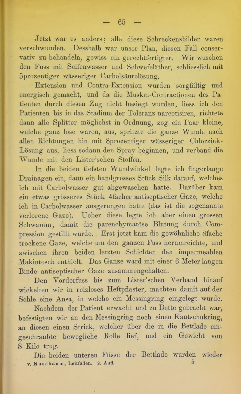 Jetzt war es anders; alle diese Schreckensbilder waren verschwunden. Desshalb war unser Plan, diesen Fall conser- vativ zu behandeln, gewiss ein gerechtfertigter. Wir wuschen den Fuss mit Seifenwasser und Schwefeläther, schliesslich mit Öprozentiger wässeriger Carboisäurelösung. Extension und Contra-Extension wurden sorgfältig und energisch gemacht, und da die Muskel-Contractionen des Pa- tienten durch diesen Zug nicht besiegt wurden, Hess ich den Patienten bis in das Stadium der Toleranz narcotisiren, richtete dann alle Splitter möglichst in Ordnung, zog ein Paar kleine, welche ganz lose waren, aus, spritzte die ganze Wunde nach allen Richtungen hin mit 8prozentiger wässeriger Chlorzink- Lösung aus, liess sodann den Spray beginnen, und verband die Wunde mit den Lister’schen Stoffen. In die beiden tiefsten Wundwinkel legte ich fingerlange Drainagen ein, dann ein handgrosses Stück Silk darauf, welches ich mit Carbolwasser gut abgewaschen hatte. Darüber kam ein etwas grösseres Stück 4facher antiseptischer Gaze, welche ich in Carbolwasser ausgerungen hatte (das ist die sogenannte verlorene Gaze). Ueber diese legte ich aber einen grossen Schwamm, damit die parenchymatöse Blutung durch Com- pression gestillt wurde. Erst jetzt kam die gewöhnliche 8fache trockene Gaze, welche um den ganzen Fuss herumreichte, und zwischen ihren beiden letzten Schichten den impermeablen Makintosch enthielt. Das Ganze ward mit einer 6 Meter langen Binde antiseptischer Gaze zusammengehalten. Den Vorderfuss bis zum Lister’schen Verband hinauf wickelten wir in reizloses Heftpflaster, machten damit auf der Sohle eine Ansa, in welche ein Messingring eingelegt wurde. Nachdem der Patient erwacht und zu Bette gebracht war, befestigten wir an den Messingring noch einen Kautschukring, an diesen einen Strick, welcher über die in die Bettlade ein- geschraubte bewegliche Rolle lief, und ein Gewicht von 8 Kilo trug. Die beiden unteren Füsse der Bettlade wurden wieder v. Nussbaum, Leitfaden. 2. Aufl. 5