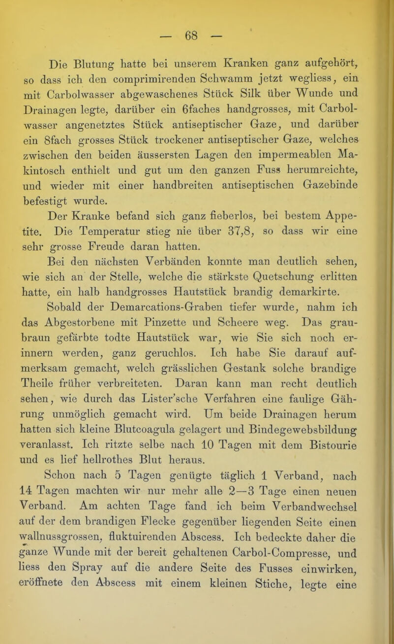 Die Blutung hatte bei unserem Kranken ganz aufgehört, so dass ich den comprimirenden Schwamm jetzt wegliess, ein mit Carbolwasser abgewaschenes Stück Silk über Wunde und Drainagen legte, darüber ein ßfaches handgrosses, mit Carbol- wasser angenetztes Stück antiseptischer Gaze, und darüber ein 8fach grosses Stück trockener antiseptischer Gaze, welches zwischen den beiden äussersten Lagen den impermeablen Ma- kintosch enthielt und gut um den ganzen Fuss herumreichte, und wieder mit einer handbreiten antiseptischen Gazebinde befestigt wurde. Der Kranke befand sich ganz fieberlos, bei bestem Appe- tite. Die Temperatur stieg nie über 37,8, so dass wir eine sehr grosse Freude daran hatten. Bei den nächsten Verbänden konnte man deutlich sehen, wie sich an der Stelle, welche die stärkste Quetschung erlitten hatte, ein halb handgrosses Hautstück brandig demarkirte. Sobald der Demarcations-Graben tiefer wurde, nahm ich das Abgestorbene mit Pinzette und Scheere weg. Das grau- braun gefärbte todte Hautstück war, wie Sie sich noch er- innern werden, ganz geruchlos. Ich habe Sie darauf auf- merksam gemacht, welch grässlichen Gestank solche brandige Theile früher verbreiteten. Daran kann man recht deutlich sehen, wie durch das Lister’sche Verfahren eine faulige Gäh- rung unmöglich gemacht wird. Um beide Drainagen herum hatten sich kleine Blutcoagula gelagert und Bindegewebsbildung veranlasst. Ich ritzte selbe nach 10 Tagen mit dem Bistourie und es lief hellrothes Blut heraus. Schon nach 5 Tagen genügte täglich 1 Verband, nach 14 Tagen machten wir nur mehr alle 2—3 Tage einen neuen Verband. Am achten Tage fand ich beim Verbandwechsel auf der dem brandigen Flecke gegenüber liegenden Seite einen wallnussgrossen, fluktuirenden Abscess. Ich bedeckte daher die w- ganze Wunde mit der bereit gehaltenen Carbol-Compresse, und Hess den Spray auf die andere Seite des Fusses einwirken, eröffnete den Abscess mit einem kleinen Stiche, legte eine