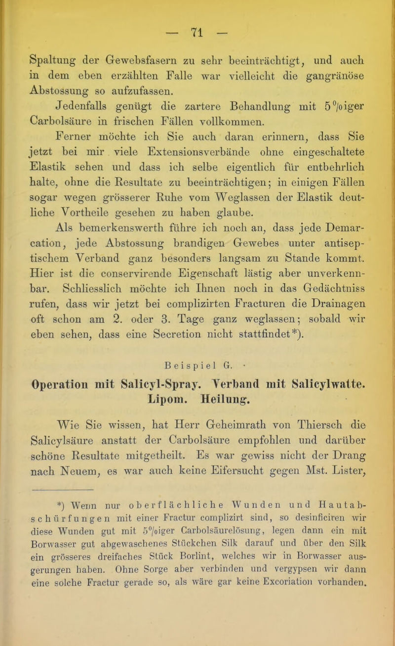 Spaltung der Gewebsfasern zu sehr beeinträchtigt, und auch in dem eben erzählten Falle war vielleicht die gangränöse Abstossung so aufzufassen. Jedenfalls genügt die zartere Behandlung mit 5°/oiger Carbolsäure in frischen Fällen vollkommen. Ferner möchte ich Sie auch daran erinnern, dass Sie jetzt bei mir viele Extensionsverbände ohne eingeschaltete Elastik sehen und dass ich selbe eigentlich für entbehrlich halte, ohne die Resultate zu beeinträchtigen; in einigen Fällen sogar wegen grösserer Ruhe vom Weglassen der Elastik deut- liche Vortheile gesehen zu haben glaube. Als bemerkenswerth führe ich noch an, dass jede Demar- cation, jede Abstossnng brandigen Gewebes unter antisep- tischem Verband ganz besonders langsam zu Stande kommt. Hier ist die conservirende Eigenschaft lästig aber unverkenn- bar. Schliesslich möchte ich Ihnen noch in das Gedächtniss rufen, dass wir jetzt bei complizirten Fracturen die Drainagen oft schon am 2. oder 3. Tage ganz weglassen; sobald wir eben sehen, dass eine Secretion nicht stattfindet*). Beispiel G. • Operation mit Salicyl-Spray. Verband mit Salicylwatte. Lipom. Heilung. Wie Sie wissen, hat Herr Geheimrath von Thiersch die Salicylsäure anstatt der Carbolsäure empfohlen und darüber schöne Resultate mitgetheilt. Es war gewiss nicht der Drang nach Neuem, es war auch keine Eifersucht gegen Mst. Lister, *) Wenn nur oberflächliche Wunden und Hautab- schürfungen mit einer Fractur complizirt sind, so desinficiren wir diese Wunden gut mit 5°/oiger Carbolsäurelösung, legen dann ein mit Borwasser gut abgewaschenes Stückchen Silk darauf und über den Silk ein grösseres dreifaches Stück Borlint, welches wir in Borwasser aus- gerungen haben. Ohne Sorge aber verbinden und vergypsen wir dann eine solche Fractur gerade so, als wäre gar keine Excoriation vorhanden.