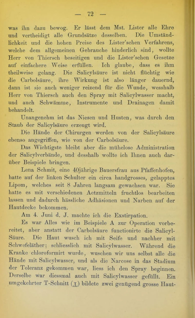was ihn dazu bewog. Er lässt dem Mst. Lister alle Ehre und vertheidigt alle Grundsätze desselben. Die Umständ- lichkeit und die hohen Preise des Lister’schen Verfahrens, welche dem allgemeinen Gebrauche hinderlich sind, wollte Herr von Thiersch beseitigen und die Lister’schen Gesetze auf einfachere Weise erfüllen. Ich glaube, dass es ihm theilweise gelang. Die Salicylsäure ist nicht flüchtig wie die Carbolsäure, ihre Wirkung ist also länger dauernd, dann ist sie auch weniger reizend für die Wunde, wesshalb Herr von Thiersch auch den Spray mit Salicylwasser macht, und auch Schwämme, Instrumente und Drainagen damit behandelt. Unangenehm ist das Niesen und Husten, was durch den Staub der Salicylsäure erzeugt wird. Die Hände der Chirurgen werden von der Salicylsäure ebenso angegriffen, wie von der Carbolsäure. Das Wichtigste bleibt aber die mühelose Administration der Salicylverbände, und desshalb wollte ich Ihnen auch dar- über Beispiele bringen. Lena Schmit, eine 40jährige Bauersfrau aus Pfaffenhofen, hatte auf der linken Schulter ein circa handgrosses, gelapptes Lipom, welches seit 8 Jahren langsam gewachsen war. Sie hatte es mit verschiedenen Aetzmitteln fruchtlos bearbeiten lassen und dadurch hässliche Adhäsionen und Narben auf der Hautdecke bekommen. Am 4. Juni d. J. machte ich die Exstirpation. Es war Alles wie im Beispiele A zur Operation vorbe- reitet, aber anstatt der Carbolsäure functionirte die Salicyl- Säure. Die Haut wusch ich mit Seife und nachher mit Schwefeläther; schliesslich mit Salicylwasser. Während die Kranke chloroformirt wurde, wuschen wir uns selbst alle die Hände mit Salicylwasser, und als die Narcose in das Stadium der Toleranz gekommen war, liess ich den Spray beginnen. Derselbe war diessmal auch mit Salicylwasser gefüllt. Ein umgekehrter T-Schnitt (x) bildete zwei genügend grosse Haut-