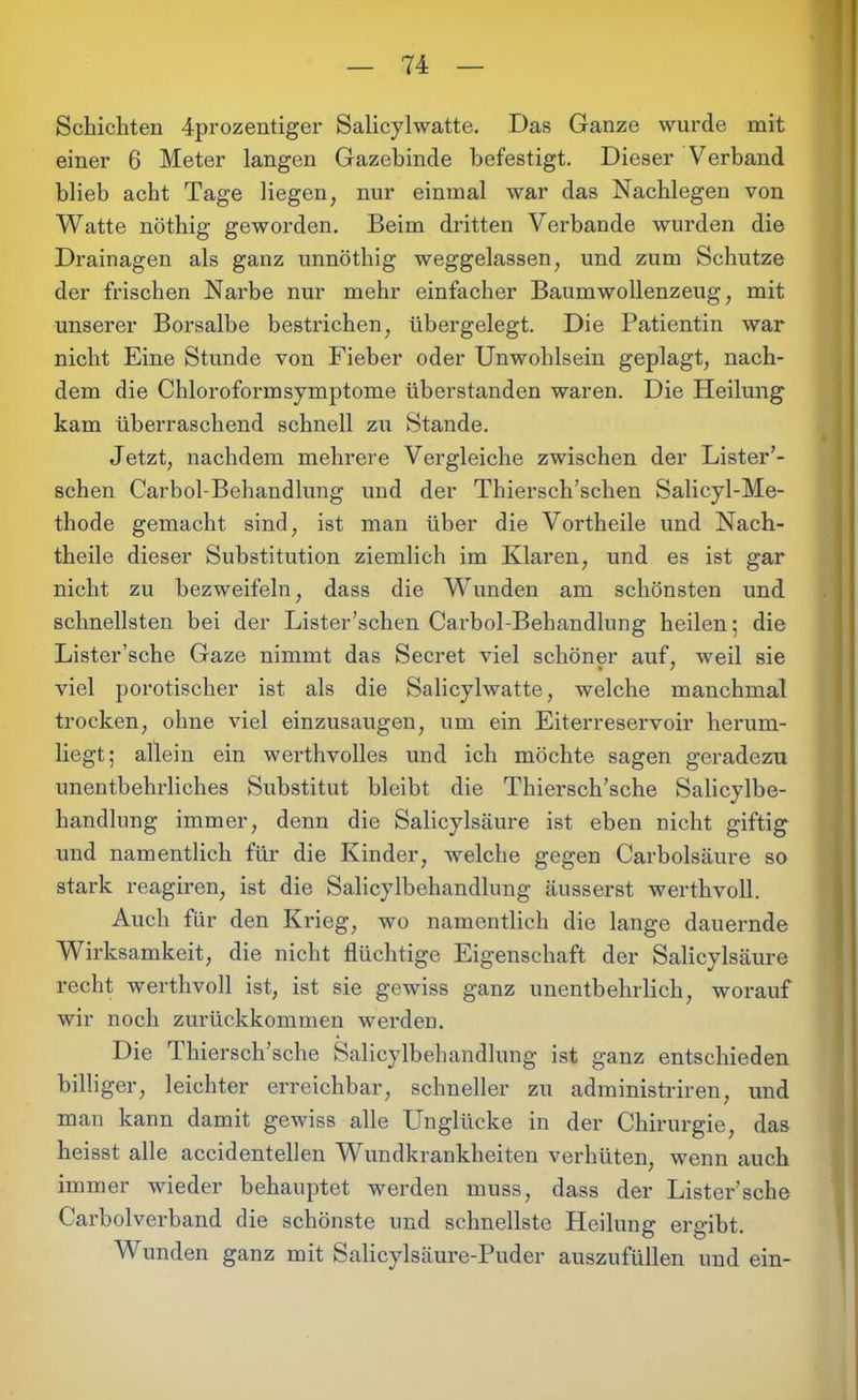 Schichten 4prozentiger Salicylwatte. Das Ganze wurde mit einer 6 Meter langen Gazebinde befestigt. Dieser Verband blieb acht Tage liegen; nur einmal war das Nachlegen von Watte nöthig geworden. Beim dritten Verbände wurden die Drainagen als ganz unnöthig weggelassen, und zum Schutze der frischen Narbe nur mehr einfacher Baumwollenzeug, mit unserer Borsalbe bestrichen, übergelegt. Die Patientin war nicht Eine Stunde von Fieber oder Unwohlsein geplagt, nach- dem die Chloroformsymptome überstanden waren. Die Heilung kam überraschend schnell zu Stande. Jetzt, nachdem mehrere Vergleiche zwischen der Lister’- schen Carbol-Behandlung und der Thiersch’schen Salicyl-Me- thode gemacht sind, ist man über die Vortheile und Nach- theile dieser Substitution ziemlich im Klaren, und es ist gar nicht zu bezweifeln, dass die Wunden am schönsten und schnellsten bei der Lister’schen Carbol-Behandlung heilen; die Lister’sche Gaze nimmt das Secret viel schöner auf, weil sie viel politischer ist als die Salicylwatte, welche manchmal trocken, ohne viel einzusaugen, um ein Eiterreservoir herum- liegt; allein ein werthvolles und ich möchte sagen geradezu unentbehrliches Substitut bleibt die Thiersch’sche Salicylbe- handlung immer, denn die Salicylsäure ist eben nicht giftig und namentlich für die Kinder, welche gegen Carbolsäure so stark reagiren, ist die Salicylbehandlung äusserst werthvoll. Auch für den Krieg, wo namentlich die lange dauernde Wirksamkeit, die nicht flüchtige Eigenschaft der Salicylsäure recht werthvoll ist, ist sie gewiss ganz unentbehrlich, worauf wir noch zurückkommen werden. Die 1 hiersch’sche Salicylbehandlung ist ganz entschieden billiger, leichter erreichbar, schneller zu administriren, und man kann damit gewiss alle Unglücke in der Chirurgie, das heisst alle accidentellen Wundkrankheiten verhüten, wenn auch immer wieder behauptet werden muss, dass der Lister’sche Carboiverband die schönste und schnellste Heilung ergibt. Wunden ganz mit Salicylsäure-Puder auszufüllen und ein-